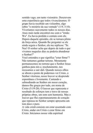 sentido vago, um tanto visionário. Descrevem
uma experiência que todos vivenciáramos. O
grupo havia recebido um vislumbre, algo
sobre "o mistério da sua vontade" (1:9; 3:10).
Viveríamos suavemente todos os nossos dias.
Anos mais tarde encontrei-me com o "irmão
Wu". Eu havia perdido o contato com ele.
Depois daquele episódio, ele se tornara piloto
da força aérea. Quando lhe perguntei se ele
ainda seguia o Senhor, ele me replicou: "Sr.
Nee! O senhor acha que depois de tudo o que
vivemos naqueles dias eu poderia abandonar
o Senhor?"
Você entendeu o que significa "estar firme"?
Não tentamos ganhar terreno. Meramente
permanecemos no terreno que o Senhor Jesus
ganhou para nós e, resolutamente, nos
recusamos a sair dali. Quando nossos olhos
se abrem a ponto de podermos ver Cristo, o
Senhor vitorioso, nosso louvor se desprende
espontânea e livremente. Cantando e
salmodiando ao Senhor em nosso coração,
damos-lhe graças por tudo, em nome de
Cristo (5:19-20). O louvor que representa o
resultado de esforços tem o travo de nossas
próprias obras, um som sem harmonia. Mas o
louvor que flui espontaneamente do coração
que repousa no Senhor sempre apresenta um
tom doce e puro.
A vida cristã consiste em estar assentado com
Cristo, andar em Cristo e estar firme em
Cristo. Iniciamos nossa vida espiritual
 