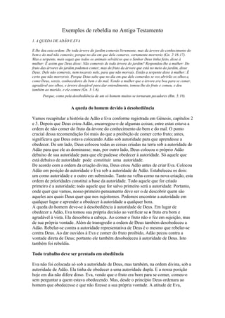 Exemplos de rebeldia no Antigo Testamento
1. A QUEDA DE ADÃO E EVA
E lhe deu esta ordem: De toda árvore do jardim comerás livremente, mas da árvore do conhecimento do
bem e do mal não comerás; porque no dia em que dela comeres, certamente morrerás (Gn. 2:16-17).
Mas a serpente, mais sagaz que todos os animais selváticos que o Senhor Deus tinha feito, disse à
mulher: Ê assim que Deus disse: Não comereis de toda árvore do jardim? Respondeu-lhe a mulher: Do
fruto das árvores do jardim podemos comer, mas do fruto da árvore que está no meio do jardim, disse
Deus: Dele não comereis, nem tocareis nele, para que não morrais. Então a serpente disse à mulher: É
certo que não morrereis. Porque Deus sabe que no dia em que dele comerdes se vos abrirão os olhos e,
como Deus, sereis, conhecedores do bem e do mal. Vendo a mulher que a árvore era boa para se comer,
agradável aos olhos, e árvore desejável para dar entendimento, tomou-lhe do fruto e comeu, e deu
também ao marido, e ele comeu (Gn. 3:1-6).
Porque, como pela desobediência de um só homem muitos se tornaram pecadores (Rm. 5:19).

A queda do homem devido à desobediência
Vamos recapitular a história de Adão e Eva conforme registrada em Génesis, capítulos 2
e 3. Depois que Deus criou Adão, encarregou-o de algumas coisas; entre estas estava a
ordem de não comer do fruto da árvore do conhecimento do bem e do mal. O ponto
crucial dessa recomendação foi mais do que a proibição de comer certo fruto; antes,
significava que Deus estava colocando Adão sob autoridade para que aprendesse a
obedecer. De um lado, Deus colocou todas as coisas criadas na terra sob a autoridade de
Adão para que ele as dominasse; mas, por outro lado, Deus colocou o próprio Adão
debaixo de sua autoridade para que ele pudesse obedecer à autoridade. Só aquele que
está debaixo de autoridade pode constituir uma autoridade.
De acordo com a ordem da criação divina, Deus criou Adão antes de criar Eva. Colocou
Adão em posição de autoridade e Eva sob a autoridade de Adão. Estabeleceu os dois:
um como autoridade e o outro em submissão. Tanto na velha como na nova criação, esta
ordem de prioridades constitui a base da autoridade. Todo aquele que for criado
primeiro é a autoridade; todo aquele que for salvo primeiro será a autoridade. Portanto,
onde quer que vamos, nosso primeiro pensamento deve ser o de descobrir quem são
aqueles aos quais Deus quer que nos sujeitemos. Podemos encontrar a autoridade em
qualquer lugar e aprender a obedecer à autoridade a qualquer hora.
A queda do homem deve-se à desobediência à autoridade de Deus. Em lugar de
obedecer a Adão, Eva tomou sua própria decisão ao verificar se o fruto era bom e
agradável à vista. Ela descobriu a cabeça. Ao comer o fruto não o fez em sujeição, mas
de sua própria vontade. Além de transgredir a ordem de Deus também desobedeceu a
Adão. Rebelar-se contra a autoridade representativa de Deus é o mesmo que rebelar-se
contra Deus. Ao dar ouvidos à Eva e comer do fruto proibido, Adão pecou contra a
vontade direta de Deus; portanto ele também desobedeceu à autoridade de Deus. Isto
também foi rebeldia.
Todo trabalho deve ser prestado em obediência
Eva não foi colocada só sob a autoridade de Deus, mas também, na ordem divina, sob a
autoridade de Adão. Ela tinha de obedecer a uma autoridade dupla. E a nossa posição
hoje em dia não difere disso. Eva, vendo que o fruto era bom para se comer, comeu-o
sem perguntar a quem estava obedecendo. Mas, desde o princípio Deus ordenara ao
homem que obedecesse e que não fizesse a sua própria vontade. A atitude de Eva,

 