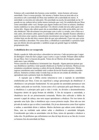 Estamos sob a autoridade dos homens como também temos homens sob nossa
autoridade. Esta é a nossa posição. Até mesmo o Senhor Jesus na terra não só se
encontrava sob a autoridade de Deus mas também sob a autoridade de outros. A
autoridade se encontra em toda parte. Há autoridade na escola, há autoridade no lar. O
guarda na rua, embora talvez tenha menos instrução que você, foi estabelecido por Deus
como autoridade sobre você. Sempre que alguns irmãos em Cristo se reúnem, imediatamente estabelece-se uma ordem espiritual. Um obreiro cristão deveria saber quem está
acima dele. Alguns não sabem quais são as autoridades que estão acima deles, por isso
não obedecem. Não deveríamos nos preocupar com o certo e o errado, com o bem ou o
mal; antes, deveríamos saber quem é a autoridade sobre nós. Quando ficamos sabendo a
quem devemos estar sujeitos, naturalmente encontramos nosso lugar no corpo. Quantos
cristãos hoje em dia não têm a menor ideia do que seja submissão. É por isso que existe
tanta confusão e desordem. Por causa disto, a obediência à autoridade é a primeira lição
que um obreiro deveria aprender; e também ocupa um grande lugar no trabalho
propriamente dito.
A obediência deve ser recuperada
Desde a queda de Adão prevalece a desordem no universo. Cada um pensa que é capaz
de distinguir o bem do mal e julgar o que é certo e o que é errado. Pensam saber melhor
do que Deus. Isto é a loucura da queda. Temos de ser libertos de tal engano, porque
nada mais é que rebeldia.
Nosso conceito de obediência é tristemente ina- dequado. Alguns parecem pensar que
sua obediência é perfeita e total quando obedecem ao Senhor no batismo. Muitos jovens
estudantes consideram injustiça a ordem divina de obedecer aos professores. Muitas
esposas consideram uma crueldade total a ordem divina de ficarem sujeitas a maridos
difíceis. Inúmeros cristãos estão vivendo hoje em dia em um estado de rebeldia; não
aprenderam nem a primeira lição de obediência.
A sujeição que a Bíblia ensina relaciona-se com a sujeição às autoridades
estabelecidas por Deus. Como era superficial a antiga apresentação da obediência! A
obediência é um princípio fundamental. Se esta questão da autoridade permanecer sem
solução, nada pode ser resolvido. Assim como a fé é o princípio pelo qual obtemos vida,
a obediência é o princípio pelo qual a vida é vivida. As divisões e desentendimentos
frequentes dentro da igreja brotam da rebeldia. A fim de recuperar a autoridade, a
obediência tem de ser primeiramente restaurada. Muitos têm cultivado o hábito de
assumir o papel de cabeça, mas nem sequer aprenderam a obedecer. Por isso temos de
aprender uma lição. Que a obediência seja a nossa primeira reação. Deus não nos tem
privado de nada no que se refere à autoridade. Ele já nos demonstrou como ficar sujeitos
a ambas, a autoridade direta e indireta. Muitos declaram que sabem como obedecer a
Deus, mas na realidade nada sabem sobre a obediência à autoridade delegada.
Considerando que todas as autoridades vêm de Deus, temos de aprender a obedecer a
todas elas. Os problemas que enfrentamos nos dias de hoje devem-se ao fato de viverem
os homens fora da autoridade de Deus.

 