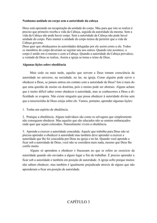 Nenhuma unidade no corpo sem a autoridade da cabeça
Deus está operando na recuperação da unidade do corpo. Mas para que isto se realize é
preciso que primeiro receba a vida da Cabeça, seguida da autoridade da mesma. Sem a
vida da Cabeça não pode haver corpo. Sem a autoridade da Cabeça não pode haver
unidade do corpo. Para manter a unidade do corpo temos de permitir que a vida da
Cabeça governe.
Deus quer que obedeçamos às autoridades delegadas por ele assim como a ele. Todos
os membros do corpo deveriam se sujeitar uns aos outros. Quando isto acontece, o
corpo é unido em si mesmo e com a Cabeça. Quando a autoridade da Cabeça prevalece,
a vontade de Deus se realiza. Assim a igreja se torna o reino de Deus.
Algumas lições sobre obediência
Mais cedo ou mais tarde, aqueles que servem a Deus tomam consciência da
autoridade no universo, na sociedade, no lar, na igreja. Como alguém pode servir e
obedecer a Deus, se jamais entrou em contato com a autoridade de Deus? Isto é mais do
que uma questão de ensino ou doutrina, pois o ensino pode ser abstraio. Alguns acham
que é muito difícil saber como obedecer à autoridade, mas se conhecemos a Deus a dificuldade se evapora. Não existe ninguém que possa obedecer à autoridade divina sem
que a misericórdia de Deus esteja sobre ele. Vamos, portanto, aprender algumas lições:
1. Tenha um espírito de obediência.
2. Pratique a obediência. Alguns indivíduos são como os selvagens que simplesmente
não conseguem obedecer. Mas aqueles que são educados não se sentem embaraçados
onde quer que sejam colocados. Naturalmente vivem a obediência.
3. Aprenda a exercer a autoridade concedida. Aquele que trabalha para Deus não só
precisa aprender a obedecer à autoridade mas também deve aprender a exercer a
autoridade que lhe foi concedida por Deus na igreja e no lar. Quando você aprende a
ficar sob a autoridade de Deus, você não se considera mais nada, mesmo que Deus lhe
confie muito.
Alguns só aprendem a obedecer e fracassam no que se refere ao exercício da
autoridade quando são enviados a algum lugar a fim de trabalhar. É preciso aprender a
ficar sob a autoridade e também em posição de autoridade. A igreja sofre porque muitos
não sabem obedecer, mas também é igualmente prejudicada através de alguns que não
aprenderam a ficar em posição de autoridade.

CAPÍTULO 3

 