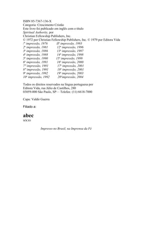 ISBN 85-7367-136-X
Categoria: Crescimento Cristão
Este livro foi publicado em inglês com o título
Spiritual Authority, por
Christian Fellowship Publishers, Inc.
© 1972 por Christian Fellowship Publishers, Inc. © 1979 por Editora Vida
/" impressão, 1976
IIa impressão, 1993
a
2 impressão, 1981
12a impressão, 1996
a
3 impressão, 1986
13a impressão, 1997
4a impressão, 1988
14a impressão, 1998
a
5 impressão, 1990
15a impressão, 1999
6a impressão, 1991
16a impressão, 2000
7" impressão, 1991
17a impressão, 2001
8" impressão, 1991
18a impressão, 2001
a
9 impressão, 1992
19a impressão, 2003
10a impressão, 1992
20aimpressão, 2004
Todos os direitos reservados na língua portuguesa por
Editora Vida, rua Júlio de Castilhos, 280
03059-000 São Paulo, SP— Telefax: (11) 6618-7000
Capa: Valdir Guerra
Filiado a:

abec
SÓCIO

Impresso no Brasil, na Imprensa da Fé

 