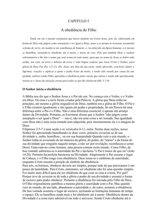 CAPITULO 5

A obediência do Filho
Tende em vós o mesmo sentimento que houve também em Cristo Jesus, pois ele, subsistindo em
forma de Deus não julgou como usurpação o ser igual a Deus; antes a si mesmo se esvaziou, assumindo
a forma de servo, tor-nando-se em semelhança de homens; e, reconhecido em figura humana, a si mesmo
se humilhou, tornando-se obediente até à morte, e morte de cruz. Pelo que também Deus o exaltou
sobremaneira e lhe deu o nome que está acima de todo nome, para que ao nome de Jesus se dobre todo
joelho, nos céus, na terra e debaixo da terra, e toda língua confesse que Jesus Cristo é Senhor, para
glória de Deus Pai (Fp. 2:5-11). Ele, Jesus, nos dias da sua carne, tendo oferecido, com forte clamor e
lágrimas, orações e súplicas a quem o podia livrar da morte, e tendo sido ouvido por causa da sua
piedade, embora sendo Filho, aprendeu a obediência pelas cousas que sofreu e, tendo sido aperfeiçoado,
tornou-se o Autor da salvação eterna para todos os que lhe obedecem (Hb. 5:7-9).

O Senhor inicia a obediência
A Bíblia nos diz que o Senhor Jesus e o Pai são um. No começo era o Verbo, e o Verbo
era Deus. Os céus e a terra foram criados pela Palavra. A glória que Deus tinha no
princípio, até mesmo a glória inigualável de Deus, também era a glória do Filho. O Pai e
o Filho existem igualmente e são iguais em poder e propriedade, Só em Pessoa há uma
diferença entre o Pai e o Filho. Não é uma diferença essencial; é apenas um arranjo
dentro da Divindade. Portanto, as Escrituras dizem que o Senhor "não julgou como
usurpação o ser igual a Deus" — isto é, não era uma coisa a ser tomada. Sua igualdade
com Deus não é uma coisa tomada nem adquirida, pois inerentemente ele é a imagem de
Deus.
Filipenses 2:5-7 é uma seção e os versículos 8-11, outra. Nestas duas seções, nosso
Senhor foi apresentado humilhando-se duas vezes: primeiro esvaziou-se de sua
divindade e, então, humilhou-, -se em sua humanidade Quando veio a este mundo, o
Senhor tinha se esvaziado de tal maneira da glória, do poder, do "status" e da forma de
sua divindade que ninguém naquele tempo, a não ser por revelação, reconheceu-o como
Deus) Trata-ram-no como homem, uma pessoa comum neste mundo. Como Filho, de
boa vontade submeteu-se à autoridade do Pai e declarou "o Pai é maior do que eu" (João
14:28). Portanto há perfeita harmonia na Divindade. Alegremente o Pai assume o lugar
de Cabeça, e o Filho reage com obediência. Deus torna-se o emblema da autoridade,
enquanto Cristo assume a posição de símbolo da obediência.
Para nós, os homens, obedecer deveria ser simples, porque tudo de que precisamos é um
pouco de humildade. Para Cristo, entretanto, ser obediente não foi uma questão simples.
Foi muito mais difícil para ele ser obediente do que criar os céus e a terra. Por quê?
Porque teve de esvaziar-se de toda a glória e poder de sua divindade e assumir a forma
de escravo para poder obedecer. Portanto a obediência foi iniciada pelo Filho de Deus.
O Filho originalmente partilhou a mesma glória e autoridade com o Pai. Mas quando
veio ao mundo, de um lado, abandonou a autoridade e, de outro, assumiu a obediência.
De boa vontade assumiu o lugar de escravo, aceitando as limitações humanas de tempo
e espaço. Ele se humilhou ainda mais e foi obediente até à morte. Obediência dentro da
Divindade é a coisa mais admirável em todo o universo. Sendo Cristo obediente até à

 