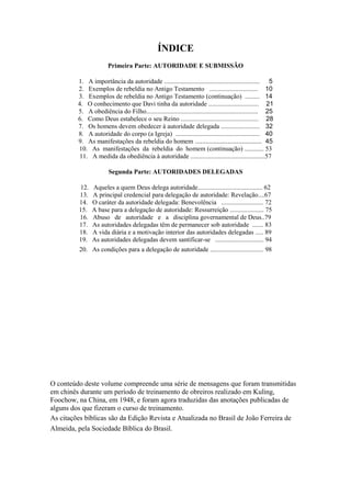 ÍNDICE
Primeira Parte: AUTORIDADE E SUBMISSÃO
1. A importância da autoridade ........................................................... 5
2. Exemplos de rebeldia no Antigo Testamento .............................. 10
3. Exemplos de rebeldia no Antigo Testamento (continuação) ......... 14
4. O conhecimento que Davi tinha da autoridade ............................... 21
5. A obediência do Filho..................................................................... 25
6. Como Deus estabelece o seu Reino ................................................ 28
7. Os homens devem obedecer à autoridade delegada ........................ 32
8. A autoridade do corpo (a Igreja) .................................................... 40
9. As manifestações da rebeldia do homem ..................................... 45
10. As manifestações da rebeldia do homem (continuação) ............ 53
11. A medida da obediência à autoridade ..............................................57
Segunda Parte: AUTORIDADES DELEGADAS
12.
13.
14.
15.
16.
17.
18.
19.

Aqueles a quem Deus delega autoridade........................................ 62
A principal credencial para delegação de autoridade: Revelação....67
O caráter da autoridade delegada: Benevolência .......................... 72
A base para a delegação de autoridade: Ressurreição ..................... 75
Abuso de autoridade e a disciplina governamental de Deus..79
As autoridades delegadas têm de permanecer sob autoridade ....... 83
A vida diária e a motivação interior das autoridades delegadas ..... 89
As autoridades delegadas devem santificar-se .............................. 94

20. As condições para a delegação de autoridade ................................. 98

O conteúdo deste volume compreende uma série de mensagens que foram transmitidas
em chinês durante um período de treinamento de obreiros realizado em Kuling,
Foochow, na China, em 1948, e foram agora traduzidas das anotações publicadas de
alguns dos que fizeram o curso de treinamento.
As citações bíblicas são da Edição Revista e Atualizada no Brasil de João Ferreira de
Almeida, pela Sociedade Bíblica do Brasil.

 