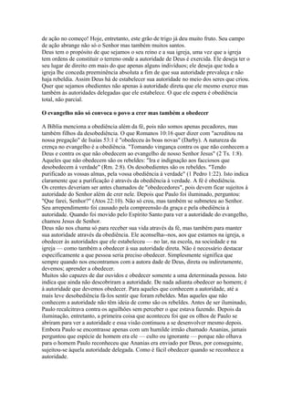 de ação no começo! Hoje, entretanto, este grão de trigo já deu muito fruto. Seu campo
de ação abrange não só o Senhor mas também muitos santos.
Deus tem o propósito de que sejamos o seu reino e a sua igreja, uma vez que a igreja
tem ordens de constituir o terreno onde a autoridade de Deus é exercida. Ele deseja ter o
seu lugar de direito em mais do que apenas alguns indivíduos; ele deseja que toda a
igreja lhe conceda preeminência absoluta a fim de que sua autoridade prevaleça e não
haja rebeldia. Assim Deus há de estabelecer sua autoridade no meio dos seres que criou.
Quer que sejamos obedientes não apenas à autoridade direta que ele mesmo exerce mas
também às autoridades delegadas que ele estabelece. O que ele espera é obediência
total, não parcial.
O evangelho não só convoca o povo a crer mas também a obedecer
A Bíblia menciona a obediência além da fé, pois não somos apenas pecadores, mas
também filhos da desobediência. O que Romanos 10:16 quer dizer com "acreditou na
nossa pregação" de Isaías 53:1 é "obedeceu às boas novas" (Darby). A natureza da
crença no evangelho é a obediência. "Tomando vingança contra os que não conhecem a
Deus e contra os que não obedecem ao evangelho de nosso Senhor Jesus" (2 Ts. 1:8).
Aqueles que não obedecem são os rebeldes: "Ira e indignação aos facciosos que
desobedecem à verdade" (Rm. 2:8). Os desobedientes são os rebeldes. "Tendo
purificado as vossas almas, pela vossa obediência à verdade" (1 Pedro 1:22). Isto indica
claramente que a purificação é através da obediência à verdade. A fé é obediência.
Os crentes deveriam ser antes chamados de "obedecedores", pois devem ficar sujeitos à
autoridade do Senhor além de crer nele. Depois que Paulo foi iluminado, perguntou:
"Que farei, Senhor?" (Atos 22:10). Não só creu, mas também se submeteu ao Senhor.
Seu arrependimento foi causado pela compreensão da graça e pela obediência à
autoridade. Quando foi movido pelo Espírito Santo para ver a autoridade do evangelho,
chamou Jesus de Senhor.
Deus não nos chama só para receber sua vida através da fé, mas também para manter
sua autoridade através da obediência. Ele aconselha--nos, aos que estamos na igreja, a
obedecer às autoridades que ele estabeleceu — no lar, na escola, na sociedade e na
igreja — como também a obedecer à sua autoridade direta. Não é necessário destacar
especificamente a que pessoa seria preciso obedecer. Simplesmente significa que
sempre quando nos encontramos com a autora dade de Deus, direta ou indiretamente,
devemos; aprender a obedecer.
Muitos são capazes de dar ouvidos e obedecer somente a uma determinada pessoa. Isto
indica que ainda não descobriram a autoridade. De nada adianta obedecer ao homem; é
à autoridade que devemos obedecer. Para aqueles que conhecem a autoridade, até a
mais leve desobediência fá-los sentir que foram rebeldes. Mas aqueles que não
conhecem a autoridade não têm ideia de como são os rebeldes. Antes de ser iluminado,
Paulo recalcitrava contra os aguilhões sem perceber o que estava fazendo. Depois da
iluminação, entretanto, a primeira coisa que aconteceu foi que os olhos de Paulo se
abriram para ver a autoridade e essa visão continuou a se desenvolver mesmo depois.
Embora Paulo se encontrasse apenas com um humilde irmão chamado Ananias, jamais
perguntou que espécie de homem era ele — culto ou ignorante — porque não olhava
para o homem Paulo reconheceu que Ananias era enviado por Deus, por conseguinte,
sujeitou-se àquela autoridade delegada. Como é fácil obedecer quando se reconhece a
autoridade.

 