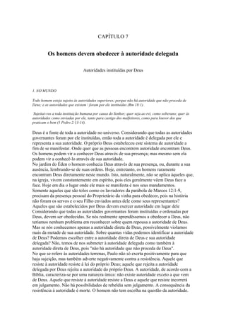 CAPÍTULO 7

Os homens devem obedecer à autoridade delegada
Autoridades instituídas por Deus

1. NO MUNDO
Todo homem esteja sujeito às autoridades superiores; porque não há autoridade que não proceda de
Deus; e as autoridades que existem  foram por ele instituídas (Rm 18:1).
Sujeitai-vos a toda instituição humana por causa do Senhor; quer seja ao rei, como soberano; quer às
autoridades como enviadas por ele, tanto para castigo dos malfeitores, como para louvor dos que
praticam o bem (1 Pedro 2:13-14).

Deus é a fonte de toda a autoridade no universo. Considerando que todas as autoridades
governantes foram por ele instituídas, então toda a autoridade é delegada por ele e
representa a sua autoridade. O próprio Deus estabeleceu este sistema de autoridade a
fim de se manifestar. Onde quer que as pessoas encontrem autoridade encontram Deus.
Os homens podem vir a conhecer Deus através de sua presença; mas mesmo sem ela
podem vir a conhecê-lo através de sua autoridade.
No jardim do Éden o homem conhecia Deus através de sua presença, ou, durante a sua
ausência, lembrando-se de suas ordens. Hoje, entretanto, os homens raramente
encontram Deus diretamente neste mundo. Isto, naturalmente, não se aplica àqueles que,
na igreja, vivem constantemente em espírito, pois eles geralmente vêem Deus face a
face. Hoje em dia o lugar onde ele mais se manifesta é nos seus mandamentos.
Somente aqueles que são tolos como os lavradores da parábola de Marcos 12:1-9,
precisam da presença pessoal do Proprietário da vinha para obedecer, pois na história
não foram os servos e o seu Filho enviados antes dele como seus representantes?
Aqueles que são estabelecidos por Deus devem exercer autoridade em lugar dele
Considerando que todas as autoridades governantes foram instituídas e ordenadas por
Deus, devem ser obedecidas. Se nós realmente aprendêssemos a obedecer a Deus, não
teríamos nenhum problema em reconhecer sobre quem repousa a autoridade de Deus.
Mas se nós conhecemos apenas a autoridade direta de Deus, possivelmente violamos
mais da metade de sua autoridade. Sobre quantas vidas podemos identificar a autoridade
de Deus? Podemos escolher entre a autoridade direta de Deus e sua autoridade
delegada? Não, temos de nos submeter à autoridade delegada como também à
autoridade direta de Deus, pois "não há autoridade que não proceda de Deus".
No que se refere às autoridades terrenas, Paulo não só exorta positivamente para que
haja sujeição, mas também adverte negativamente contra a resistência. Aquele que
resiste à autoridade resiste à lei do próprio Deus; aquele que rejeita a autoridade
delegada por Deus rejeita a autoridade do próprio Deus. A autoridade, de acordo com a
Bíblia, caracteriza-se por uma natureza única: não existe autoridade exceto a que vem
de Deus. Aquele que resiste à autoridade resiste a Deus e aquele que resiste incorrerá
em julgamento. Não há possibilidades de rebeldia sem julgamento. A consequência da
resistência à autoridade é morte. O homem não tem escolha na questão da autoridade.

 