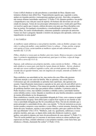 Como é difícil obedecer se não percebemos a autoridade de Deus. Quanto mais
tentamos obedecer mais difícil fica. "Especialmente aqueles que, seguindo a carne,
andam em imundas paixões e menosprezam qualquer governo. Atrevidos, arrogantes,
não temem difamar autoridades superiores" (2 Pedro 2:10). Quantos perdem o seu poder
e desperdiçam a sua vida por causa de injúrias. Os homens não deveriam cair em um
estado de anarquia. Temos de nos preocupar sobremaneira com o modo pelo qual Deus
vai resolver aquilo que é injusto, embora devamos orar para que Deus discipline com
base na justiça. Em qualquer circunstância, a insubordinação à autoridade é motim
contra Deus. Se somos insubordinados, estaremos ajudando o princípio do anticristo.
Vamos nos fazer a pergunta: Quando o mistério da anarquia está operando, somos um
impedimento ou uma ajuda?
2. NA FAMÍLIA
As mulheres sejam submissas a seus próprios maridos, como ao Senhor; porque o marido é o cabeça da mulher, como também Cristo é o cabeça ... Como, porém, a igreja
está sujeita a Cristo, assim também as mulheres sejam em tudo submissas a seus
maridos (Ef. 5:22-24).
Filhos, obedecei a vossos pais no Senhor, pois isto é justo. Honra a teu pai e a tua mãe
(que é o primeiro mandamento com promessa), para que te vá bem, e sejas de longa
vida sobre a terra (Ef. 6:11-3).
Esposas, sede submissas aos próprios maridos, como convém no Senhor.. . Filhos, em
tudo obedecei a vossos pais; pois fazê-lo é grato diante do Senhor... Servos, obedecei
em tudo aos vossos senhores segundo a carne, não servindo apenas sob vigilância,
visando tão-só agradar homens, mas em singeleza de coração, temendo ao Senhor (Cl.
3:18, 20, 22).
Deus estabelece sua autoridade no lar, mas muitos dos seus filhos não prestam
suficiente atenção a este setor da família. Mas as epístolas, tais como Efésios e
Colossenses que são consideradas as epístolas mais espirituais, não ignoram este
assunto. Especificamente mencionam a sujeição no lar, pois sem ela será difícil servir a
Deus. As cartas de l Timóteo e Tito tratam da questão do trabalho, mas também falam
do problema familiar como algo que poderia afetar o trabalho, A primeira carta de
Pedro focaliza o reino, mas também considera a rebeldia contra a autoridade familiar
como rebeldia contra o reino. Quando os membros de uma família entendem a autoridade muitas dificuldades no lar desaparecem.
Deus estabeleceu o marido como autoridade delegada de Cristo, com a esposa no papel
de representante da igreja. Seria difícil para a esposa ficar sujeita ao seu marido se não
visse a autoridade delegada que lhe foi concedida por Deus. Ela tem de entender que o
ponto principal é a autoridade divina, não o seu marido. "A fim de instruírem as jovens
recém-casadas a amarem a seus maridos e a seus filhos, a serem sensatas, honestas, boas
donas-de-casa, bondosas, sujeitas a seus próprios maridos, para que a palavra de Deus
não seja difamada" (Tito 2:4-5). "Mulheres, sede vós, igualmente, submissas a vossos
próprios maridos, para que, se alguns deles ainda não obedecem à palavra, sejam
ganhos, sem palavra alguma, por meio do procedimento de suas esposas" (1 Pedro 3:1).
"Pois foi assim também que a si mesmas se ataviaram outrora as santas mulheres que
esperavam em Deus, estando submissas a seus próprios maridos, como fazia Sara, que
obedeceu a Abraão, chamando-lhe senhor" (1 Pedro 3:5-6).

 