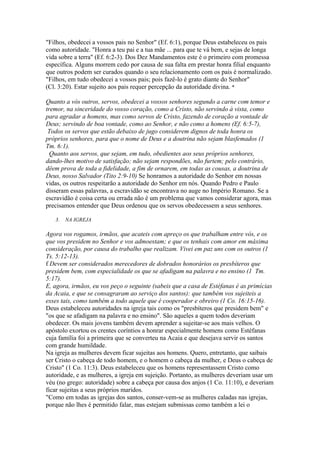 "Filhos, obedecei a vossos pais no Senhor" (Ef. 6:1), porque Deus estabeleceu os pais
como autoridade. "Honra a teu pai e a tua mãe ... para que te vá bem, e sejas de longa
vida sobre a terra" (Ef. 6:2-3). Dos Dez Mandamentos este é o primeiro com promessa
específica. Alguns morrem cedo por causa de sua falta em prestar honra filial enquanto
que outros podem ser curados quando o seu relacionamento com os pais é normalizado.
"Filhos, em tudo obedecei a vossos pais; pois fazê-lo é grato diante do Senhor"
(Cl. 3:20). Estar sujeito aos pais requer percepção da autoridade divina. *
Quanto a vós outros, servos, obedecei a vossos senhores segundo a carne com temor e
tremor, na sinceridade do vosso coração, como a Cristo, não servindo à vista, como
para agradar a homens, mas como servos de Cristo, fazendo de coração a vontade de
Deus; servindo de boa vontade, como ao Senhor, e não como a homens (Ef. 6:5-7),
Todos os servos que estão debaixo de jugo considerem dignos de toda honra os
próprios senhores, para que o nome de Deus e a doutrina não sejam blasfemados (1
Tm. 6:1).
Quanto aos servos, que sejam, em tudo, obedientes aos seus próprios senhores,
dando-lhes motivo de satisfação; não sejam respondões, não furtem; pelo contrário,
dêem prova de toda a fidelidade, a fim de ornarem, em todas as cousas, a doutrina de
Deus, nosso Salvador (Tito 2:9-10) Se honramos a autoridade do Senhor em nossas
vidas, os outros respeitarão a autoridade do Senhor em nós. Quando Pedro e Paulo
disseram essas palavras, a escravidão se encontrava no auge no Império Romano. Se a
escravidão é coisa certa ou errada não é um problema que vamos considerar agora, mas
precisamos entender que Deus ordenou que os servos obedecessem a seus senhores.
3.

NA IGREJA

Agora vos rogamos, irmãos, que acateis com apreço os que trabalham entre vós, e os
que vos presidem no Senhor e vos admoestam; e que os tenhais com amor em máxima
consideração, por causa do trabalho que realizam. Vivei em paz uns com os outros (1
Ts. 5:12-13).
f Devem ser considerados merecedores de dobrados honorários os presbíteros que
presidem bem, com especialidade os que se afadigam na palavra e no ensino (1 Tm.
5:17).
E, agora, irmãos, eu vos peço o seguinte (sabeis que a casa de Estéfanas é as primícias
da Acaia, e que se consagraram ao serviço dos santos): que também vos sujeiteis a
esses tais, como também a todo aquele que é cooperador e obreiro (1 Co. 16:15-16).
Deus estabeleceu autoridades na igreja tais como os "presbíteros que presidem bem" e
"os que se afadigam na palavra e no ensino". São aqueles a quem todos deveriam
obedecer. Os mais jovens também devem aprender a sujeitar-se aos mais velhos. O
apóstolo exortou os crentes coríntios a honrar especialmente homens como Estéfanas
cuja família foi a primeira que se converteu na Acaia e que desejava servir os santos
com grande humildade.
Na igreja as mulheres devem ficar sujeitas aos homens. Quero, entretanto, que saibais
ser Cristo o cabeça de todo homem, e o homem o cabeça da mulher, e Deus o cabeça de
Cristo" (1 Co. 11:3). Deus estabeleceu que os homens representassem Cristo como
autoridade, e as mulheres, a igreja em sujeição. Portanto, as mulheres deveriam usar um
véu (no grego: autoridade) sobre a cabeça por causa dos anjos (1 Co. 11:10), e deveriam
ficar sujeitas a seus próprios maridos.
"Como em todas as igrejas dos santos, conser-vem-se as mulheres caladas nas igrejas,
porque não lhes é permitido falar, mas estejam submissas como também a lei o

 