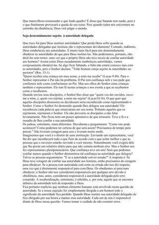 Que maravilhoso testemunho e que lindo quadro! É disso que Satanás tem medo, pois é
o que finalmente provocará a queda do seu reino. Pois quando todos nós estivermos no
caminho da obediência, Deus virá julgar o mundo.
Seja destemidamente sujeito à autoridade delegada
Que risco foi para Deus instituir autoridades! Que perda Deus sofre quando as
autoridades delegadas que instituiu não o representam devidamente! Contudo, indômito,
Deus estabeleceu tais autoridades. É muito mais fácil para nós destemidamente
obedecer às autoridades do que para Deus instituí-las. Não poderíamos, portanto, obedecê-las sem temor, uma vez que o próprio Deus não teve receio de confiar autoridade
aos homens? Assim como Deus ousadamente estabeleceu autoridades, vamos
corajosamente obedecê-las. Se algo ficar faltando, a falta não estará conosco mas com
as autoridades, pois o Senhor declara: "Todo homem esteja sujeito às autoridades superiores" (Rm. 13:1).
"Quem receber esta criança em meu nome, a mim me recebe" (Lucas 9:48). Para o
Senhor representar o Pai não há problema. O Pai tem confiança nele e nos pede que
confiemos nele como confiaríamos no Pai. Mas aos olhos do Senhor estas crianças
também o representam. Ele tem fé nestas crianças e nos exorta a que as recebamos
como o recebemos.
Quando enviou seus discípulos, o Senhor lhes disse que "quem vos der ouvidos, ouveme a mim, e, quem vos rejeitar, a mim me rejeita" (Lucas10:16). O que quer que
aqueles discípulos dissessem ou decidissem seria reconhecido como representando o
Senhor. Como o Senhor foi destemido quando lhes delegou sua autoridade! Ele
reconheceu cada palavra que enunciaram em seu nome. Portanto aqueles que os
rejeitaram, rejeitaram o Senhor. Ele não preveniu os discípulos a não falar
levianamente. Não ficou nem um pouco apreensivo de que errassem. Teve a fé e a
ousadia de lhes confiar a sua autoridade.
Os judeus, entretanto, eram diferentes. Duvidaram e perguntaram: "Como isto pode
acontecer? Como podemos ter certeza de que será assim? Precisamos de tempo para
pensar." Não tiveram coragem para crer e tiveram muito medo.
Imaginemos que você é o diretor de uma instituição. Enviando um representante, você
lhe diz que reconhecerá tudo o que fizer de acordo com o que achar melhor e que as
pessoas que o ouvirem estarão ouvindo a você mesmo. Naturalmente você exigirá dele
que lhe preste um relatório diário para que não cometa nenhum erro. Mas o Senhor nos
fez representantes plenipotenciários. Que confiança teve em nós! Será que podemos
confiar menos quando o Senhor demonstrou tal confiança na autoridade que delegou?
Talvez as pessoas argumentem: "E se a autoridade estiver errada?" A resposta é: Se
Deus teve coragem de confiar sua autoridade aos homens, então precisamos de coragem
para obedecer. Se a pessoa com autoridade está certa ou errada não nos diz respeito,
uma vez que é diretamente responsável para com Deus. Os obedientes só precisam
obedecer; o Senhor não nos considerará responsáveis por qualquer erro devido à
obediência, mas, antes, considerará responsável a autoridade delegada pelo erro
cometido. A insubordinação, entretanto, é rebeldia, e, por esta, aquele que se encontra
debaixo da autoridade terá de responder a Deus.
Fica portanto explícito que nenhum elemento humano está envolvido nesta questão da
autoridade. Se a nossa sujeição for simplesmente dirigida a um homem todo o
significado da autoridade fica perdido. Quando Deus institui sua autoridade delegada ele
fica obrigado por sua honra a manter essa autoridade. Cada um de nós é responsável
diante de Deus nessa questão. Vamos tomar o cuidado de não cometer erros.

 