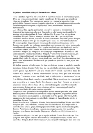 Rejeitar a autoridade delegada é uma afronta a Deus
Toda a parábola registrada em Lucas 20:9-16 focaliza a questão da autoridade delegada.
Deus não veio pessoalmente para receber o que lhe era devido depois que arrendou a
vinha aos lavradores. Três vezes enviou seus servos e na quarta vez enviou o seu
próprio Filho. Todos foram seus delegados. Queria ver se os lavradores se sujeitariam às
autoridades por ele delegadas, Ele poderia ter vindo pessoalmente, mas enviou
representantes.
Aos olhos de Deus aqueles que rejeitam seus servos rejeitam-no pessoalmente. É
impossível que ouçamos a palavra de Deus e não as palavras dos seus delegados. Se
estamos sujeitos à autoridade de Deus, então também devemos ficar sujeitos à sua
autoridade delegada. Noutras passagens, além de Atos 9:4-15 que exemplifica a
autoridade direta do Senhor, o restante da Bíblia demonstra a autoridade que ele delegou
aos homens. Pode-se dizer que ele concedeu quase toda a sua autoridade aos homens.
Os homens podem frequentemente pensar que são simplesmente sujeitos a outros
homens, mas aqueles que conhecem a autoridade percebem que estes outros homens são
autoridades delegadas por Deus. Não é preciso humildade para ser obediente à autoridade direta de Deus, mas é preciso modéstia e quebrantamento para ficar sujeito à
autoridade delegada. Se uma pessoa não se despojar completamente da carne não será
capaz de aceitar e atender à autoridade delegada. Vamos tomar consciência de que, em
vez de vir pessoalmente, ele enviou seus delegados para recolher aquilo que lhe é
devido. Qual, então, deveria ser a nossa atitude para com Deus? Deveríamos esperar que
Deus viesse pessoalmente? Lembre-se de que quando ele aparecer virá para julgar, não
para recolher!
O Senhor mostrou a Paulo como ele tinha recalcitrado contra os aguilhões quando
resistiu ao Senhor. Quando Paulo viu a luz e a autoridade, entretanto, perguntou: "Que
queres que eu faça, Senhor?" Com esta atitude colocou-se sob a autoridade direta do
Senhor. Não obstante, o Senhor imediatamente desviou Paulo para sua autoridade
delegada. "Levanta-te, e entra na cidade, onde te dirão o que te convém fazer" (Atos
9:6). Dali em diante Paulo reconheceu a autoridade. Não se considerou tão excepcional
que só ouviria se o próprio Senhor lhe dissesse o que fazer. Durante seu primeiro
encontro o Senhor colocou Paulo sob sua autoridade delegada. E nós? Considerando
que cremos no Senhor, até que ponto estivemos sujeitos à autoridade delegada? A
quantas autoridades delegadas temo-nos sujeitado?
No passado Deus ignorou nossas transgressões porque éramos ignorantes, mas agora
temos de pensar seriamente nas autoridades delegadas por Deus. O que Deus enfatiza
não é a sua própria autoridade mas as autoridades indiretas que ele estabeleceu, todos
aqueles que são insubordinados às autoridades indiretas de Deus não estão sujeitos à
autoridade direta de Deus.
Para conveniência da explanação, fazemos distinção entre autoridade direta e autoridade
delegada; para Deus, entretanto, só existe uma única autoridade. Não desprezemos as
autoridades no lar e na igreja; não negligenciemos todas aquelas autoridades delegadas.
Embora Paulo ficasse tomado pela cegueira, esperou por Ananias com seus olhos
interiores bem abertos. Ver Ananias foi como ver o Senhor; ouvi-lo foi como ouvir o
Senhor.
A autoridade delegada é tão séria que se alguém a ofende fica em desacordo com Deus.
Ninguém pode esperar obter luz diretamente do Senhor se recusar-se a receber luz da
autoridade delegada. Paulo não raciocinou: "Uma vez que Cornélio pediu para falar com

 