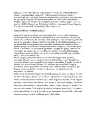 Pedro, eu vou procurar Pedro ou Tiago; eu não vou aceitar que este humilde irmão
Ananias exerça autoridade sobre mim." É absolutamente impossível rejeitar a
autoridade delegada e continuar sujeito diretamente a Deus; rejeitar o primeiro é o mesmo que rejeitar o segundo. Só um louco tem prazer em falhar diante da autoridade
delegada. Aquele que não gosta dos delegados divinos não gosta do próprio Deus. É a
natureza rebelde do homem que fá-lo desejar obedecer à autoridade direta de Deus sem
ficar sujeito às autoridades delegadas que Deus estabeleceu.
Deus respeita sua autoridade delegada
Números 30 trata da questão do voto ou promessa feita por uma mulher. Enquanto
estivesse na casa de seu pai durante a sua mocidade o voto ou promessa feita por uma
mulher seria válido só se o pai não tivesse nada contra ele. Se ela fosse casada, seu voto
teria de ser aprovado ou desaprovado por seu marido. A autoridade direta agiria sobre o
que a autoridade delegada consentisse ou anularia aquilo que esta cancelasse. Deus
gosta de delegar sua autoridade e também respeita seus delegados. Considerando que a
mulher se encontrava sob a autoridade do marido, Deus preferia que ela obedecesse à
autoridade a que cumprisse o seu voto. Mas se o marido como autoridade delegada
errasse, Deus certamente lidaria com ele, pois ele levaria a iniquidade dela. A mulher
não era considerada responsável.
Assim, esta passagem das Escrituras nos mostra como não podemos ignorar a
autoridade delegada para nos sujeitarmos à autoridade de Deus. Tendo delegado sua
autoridade aos homens, o próprio Deus não suplanta a autoridade delegada; antes ele se
restringe pela autoridade que delegou. Ele confirma o que a autoridade delegada
confirmou e anula o que também foi anulado. Deus sempre mantém a autoridade que
delegou. Ficamos, portanto, sem outra escolha a não ser sujeitarmo-nos às
autoridades governantes.
Todo o Novo Testamento se apóia na autoridade delegada. A única exceção se encontra
em Atos 5:29 quando Pedro e os apóstolos responderam ao concílio judeu que lhes
proibia ensinar em nome do Senhor Jesus. Pedro respondeu dizendo: "Antes importa
obedecer a Deus do que aos homens." Isto porque a autoridade delegada, neste caso,
transgrediu distintamente a ordem de Deus e pecou contra a Pessoa do Senhor. Uma
resposta como essa de Pedro só poderia ser dada nesta situação particular. Em todas as
outras circunstâncias temos de aprender a nos sujeitarmos às autoridades delegadas.
Jamais deveríamos produzir obediência através da rebeldia.

 