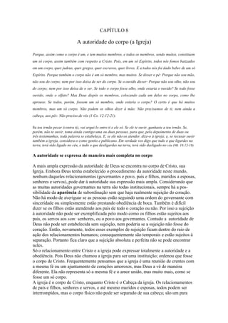 CAPÍTULO 8

A autoridade do corpo (a Igreja)
Porque, assim como o corpo é um, e tem muitos membros, e todos os membros, sendo muitos, constituem
um só corpo, assim também com respeito a Cristo. Pois, em um só Espírito, todos nós fomos batizados
em um corpo, quer judeus, quer gregos, quer escravos, quer livres. E a todos nós foi dado beber de um só
Espírito. Porque também o corpo não é um só membro, mas muitos. Se disser o pé: Porque não sou mão,
não sou do corpo; nem por isso deixa de ser do corpo. Se o ouvido disser: Porque não sou olho, não sou
do corpo; nem por isso deixa de o ser. Se todo o corpo fosse olho, onde estaria o ouvido? Se todo fosse
ouvido, onde o olfato? Mas Deus dispôs os membros, colocando cada um deles no corpo, como lhe
aprouve. Se todos, porém, fossem um só membro, onde estaria o corpo? O certo é que há muitos
membros, mas um só corpo. Não podem os olhos dizer à mão: Não precisamos de ti; nem ainda a
cabeça, aos pés: Não preciso de vós (1 Co. 12:12-21).
Se teu irmão pecar (contra ti), vai argui-lo entre ti e ele só. Se ele te ouvir, ganhaste a teu irmão. Se,
porém, não te ouvir, toma ainda contigo uma ou duas pessoas, para que, pelo depoimento de duas ou
três testemunhas, toda palavra se estabeleça. E, se ele não os atender, dize-o à igreja; e, se recusar ouvir
também a igreja, considera-o como gentio e publicano. Em verdade vos digo que tudo o que ligardes na
terra, terá sido ligado no céu, e tudo o que desligardes na terra, terá sido desligado no céu (Mt. 18:15-18).

A autoridade se expressa de maneira mais completa no corpo
A mais ampla expressão da autoridade de Deus se encontra no corpo de Cristo, sua
Igreja. Embora Deus tenha estabelecido o procedimento da autoridade neste mundo,
nenhum daqueles relacionamentos (governantes e povo, pais e filhos, maridos a esposas,
senhores e servos), pode dar à autoridade sua expressão mais ampla. Considerando que
as muitas autoridades governantes na terra são todas institucionais, sempre há a possibilidade da aparência de subordinação sem que haja realmente sujeição do coração.
Não há modo de averiguar se as pessoas estão seguindo uma ordem do governante com
sinceridade ou simplesmente estão prestando obediência de boca. Também é difícil
dizer se os filhos estão atendendo aos pais de todo o coração ou não. Por isso a sujeição
à autoridade não pode ser exemplificada pelo modo como os filhos estão sujeitos aos
pais, os servos aos sem: senhores, ou o povo aos governantes. Contudo a autoridade de
Deus não pode ser estabelecida sem sujeição, nem poderia se a sujeição não fosse do
coração. Então, novamente, todos esses exemplos de sujeição ficam dentro do raio de
ação dos relacionamentos humanos; consequentemente são temporais e estão sujeitos à
separação. Portanto fica claro que a sujeição absoluta e perfeita não se pode encontrar
neles.
Só o relacionamento entre Cristo e a igreja pode expressar totalmente a autoridade e a
obediência. Pois Deus não chamou a igreja para ser uma instituição; ordenou que fosse
o corpo de Cristo. Frequentemente pensamos que a igreja é uma reunião de crentes com
a mesma fé ou um ajuntamento de corações amorosos, mas Deus a vê de maneira
diferente. Ela não representa só a mesma fé e o amor unido, mas muito mais, como se
fosse um só corpo.
A igreja é o corpo de Cristo, enquanto Cristo é o Cabeça da igreja. Os relacionamentos
de pais e filhos, senhores e servos, e até mesmo maridos e esposas, todos podem ser
interrompidos, mas o corpo físico não pode ser separado de sua cabeça; são um para

 