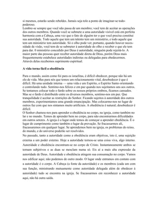 si mesmos, estarão sendo rebeldes. Jamais seja tolo a ponto de imaginar-se todopoderoso.
Lembre-se sempre que você não passa de um membro; você tem de aceitar as operações
dos outros membros. Quando você se submete a uma autoridade visível está em perfeita
harmonia com a Cabeça, uma vez que o fato de alguém ter o que você precisa constitui
sua autoridade. Todo aquele que tem um talento tem um ministério, e todo aquele que
tem um ministério tem autoridade. Só o olho pode ver; portanto, quando houver necessidade de visão, você tem de se submeter à autoridade do olho e receber o que ele tem
para dar. 0 ministério concedido por Deus é autoridade; ninguém pode rejeitá-lo. A
maior parte das pessoas quer receber autoridade direta de Deus, porém Deus mais
frequentemente estabelece autoridades indiretas ou delegadas para obedecermos.
Através delas recebemos suprimento espiritual.
A vida torna fácil a obediência
Para o mundo, assim como foi para os israelitas, é difícil obedecer, porque não há um
elo de vida. Mas para nós que temos um relacionamento vital, desobedecer é que é
difícil. Há uma unidade interna — uma vida e um Espírito, o Espírito Santo orientando
e controlando tudo. Sentimo-nos felizes e em paz quando nos sujeitamos uns aos outros.
Se tentamos colocar todo o fardo sobre os nossos próprios ombros, ficamos cansados.
Mas se o fardo é distribuído entre os diversos membros, sentimo-nos em paz. Que
tranquilidade é aceitar as restrições do Senhor. Ficando sujeitos à autoridade dos outros
membros, experimentamos uma grande emancipação. Mas colocarmo-nos no lugar de
outros faz com que nos sintamos muito artificiais. A obediência é natural; desobedecer é
difícil.
O Senhor chamou-nos para aprender a obediência no corpo, na igreja, como também no
lar e no mundo. Temos de aprender bem no corpo, para não encontrarmos dificuldades
em outros setores. A igreja é o lugar onde temos de começar a aprender obediência. É o
lugar do cumprimento como também o lugar da provação. Se fracassarmos ali,
fracassaremos em qualquer lugar. Se aprendemos bem na igreja, os problemas do reino,
do mundo, e do universo poderão ser resolvidos.
No passado, tanto a autoridade como a obediência eram objetivas, isto é, uma sujeição
externa a um poder externo. Hoje a autoridade tornou-se uma coisa viva, algo interno.
Autoridade e obediência encontram-se no corpo de Cristo. Instantaneamente ambos se
tornam subjetivos e as duas se mesclam numa só. Eis aí a mais alta expressão da
autoridade de Deus. Autoridade e obediência atingem sua consumação no corpo. Vamos
nos edificar aqui; não podemos de outro modo. O lugar onde entramos em contato com
a autoridade é o corpo. A Cabeça (a fonte da autoridade) e os membros (cada um com
sua função, ministrando mutuamente como autoridade delegada além de obedecer à
autoridade) tudo se encontra na igreja. Se fracassarmos em reconhecer a autoridade
aqui, não há outra saída.

 