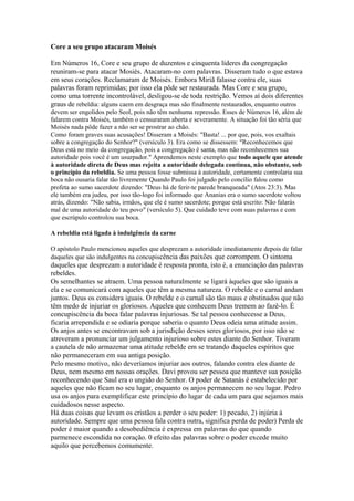 Core a seu grupo atacaram Moisés
Em Números 16, Core e seu grupo de duzentos e cinquenta líderes da congregação
reuniram-se para atacar Mosiés. Atacaram-no com palavras. Disseram tudo o que estava
em seus corações. Reclamaram de Moisés. Embora Miriã falasse contra ele, suas
palavras foram reprimidas; por isso ela pôde ser restaurada. Mas Core e seu grupo,
como uma torrente incontrolável, desligou-se de toda restrição. Vemos aí dois diferentes
graus de rebeldia: alguns caem em desgraça mas são finalmente restaurados, enquanto outros
devem ser engolidos pelo Seol, pois não têm nenhuma repressão. Esses de Números 16, além de
falarem contra Moisés, também o censuraram aberta e severamente. A situação foi tão séria que
Moisés nada pôde fazer a não ser se prostrar ao chão.
Como foram graves suas acusações! Disseram a Moisés: "Basta! ... por que, pois, vos exaltais
sobre a congregação do Senhor?" (versículo 3). Era como se dissessem: "Reconhecemos que
Deus está no meio da congregação, pois a congregação é santa, mas não reconhecemos sua
autoridade pois você é um usurpador." Aprendemos neste exemplo que todo aquele que atende
à autoridade direta de Deus mas rejeita a autoridade delegada continua, não obstante, sob
o princípio da rebeldia. Se uma pessoa fosse submissa à autoridade, certamente controlaria sua
boca não ousaria falar tão livremente Quando Paulo foi julgado pelo concílio falou como
profeta ao sumo sacerdote dizendo: "Deus há de ferir-te parede branqueada" (Atos 23:3). Mas
ele também era judeu, por isso tão-logo foi informado que Ananias era o sumo sacerdote voltou
atrás, dizendo: "Não sabia, irmãos, que ele é sumo sacerdote; porque está escrito: Não falarás
mal de uma autoridade do teu povo" (versículo 5). Que cuidado teve com suas palavras e com
que escrúpulo controlou sua boca.
A rebeldia está ligada à indulgência da carne
O apóstolo Paulo mencionou aqueles que desprezam a autoridade imediatamente depois de falar
daqueles que são indulgentes na concupiscência das paixões que corrompem. O sintoma

daqueles que desprezam a autoridade é resposta pronta, isto é, a enunciação das palavras
rebeldes.
Os semelhantes se atraem. Uma pessoa naturalmente se ligará àqueles que são iguais a
ela e se comunicará com aqueles que têm a mesma natureza. O rebelde e o carnal andam
juntos. Deus os considera iguais. O rebelde e o carnal são tão maus e obstinados que não
têm medo de injuriar os gloriosos. Aqueles que conhecem Deus tremem ao fazê-lo. É
concupiscência da boca falar palavras injuriosas. Se tal pessoa conhecesse a Deus,
ficaria arrependida e se odiaria porque saberia o quanto Deus odeia uma atitude assim.
Os anjos antes se encontravam sob a jurisdição desses seres gloriosos, por isso não se
atreveram a pronunciar um julgamento injurioso sobre estes diante do Senhor. Tiveram
a cautela de não armazenar uma atitude rebelde em se tratando daqueles espíritos que
não permaneceram em sua antiga posição.
Pelo mesmo motivo, não deveríamos injuriar aos outros, falando contra eles diante de
Deus, nem mesmo em nossas orações. Davi provou ser pessoa que manteve sua posição
reconhecendo que Saul era o ungido do Senhor. O poder de Satanás é estabelecido por
aqueles que não ficam no seu lugar, enquanto os anjos permanecem no seu lugar. Pedro
usa os anjos para exemplificar este princípio do lugar de cada um para que sejamos mais
cuidadosos nesse aspecto.
Há duas coisas que levam os cristãos a perder o seu poder: 1) pecado, 2) injúria à
autoridade. Sempre que uma pessoa fala contra outra, significa perda de poder) Perda de
poder é maior quando a desobediência é expressa em palavras do que quando
parmenece escondida no coração. 0 efeito das palavras sobre o poder excede muito
aquilo que percebemos comumente.

 