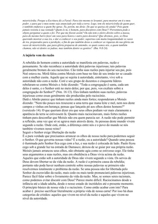 misericórdia. Porque a Escritura diz a Faraó: Para isto mesmo te levantei, para mostrar em ti o meu
poder, e para que o meu nome seja anunciado por toda a terra. Logo, tem ele misericórdia de quem quer,
e também endurece a quem lhe apraz. Tu, porém, me dirás: De que se queixa ele ainda? Pois quem
jamais resistiu à sua vontade? Quem és tu, ó homem, para discutires com Deus?! Porventura pode o
objeto perguntar a quem o fez: Por que me fizeste assim? Ou não tem o oleiro direito sobre a massa,
para do mesmo barro fazer um vaso para honra e outro para desonra? Que diremos, pois, se Deus
querendo mostrar a sua ira, e dar a conhecer o seu poder, suportou com muita longanimidade os vasos
de ira, preparados para a perdição, a fim de que também desse a conhecer as riquezas da sua glória em
vasos de misericórdia, que para glória preparou de antemão, os quais somos nós, a quem também
chamou, não só dentre os judeus, mas também dentre os gentios? (Rm. 9:ll-24).

A injúria vem da razão
A rebeldia do homem contra a autoridade se manifesta em palavras, razão e
pensamento. Se não reconhece a autoridade dirá palavras injuriosas; tais palavras
geralmente brotam do seu raciocínio. Cão tinha suas razões para injuriar seu pai, pois
Noé estava nu. Miriã falou contra Moisés com base no fato de seu irmão ter se casado
com a mulher cusita. Aquele que se sujeita à autoridade, entretanto, vive sob a
autoridade não com a razão. Coré e seu grupo de duzentos e cinquenta líderes
rebelaram-se contra Moisés e Arão dizendo: "Toda a congregação é santa, cada um
deles é santo, e o Senhor está no meio deles; por que, pois, vos exaltais sobre a
congregação do Senhor?" (Nm. 16:13). Eles tinham também suas razões; palavras
injuriosas como essas geralmente são produzidas pelo raciocínio.
Datã e Abirão parece que tinham razões ainda mais fortes; responderam a Moisés
dizendo: "Nem tão pouco nos trouxeste a uma terra que mana leite e mel, nem nos deste
campos e vinhas em herança; pensas que lançarás pó aos olhos destes homens?"
(versículo 14). O que queriam dizer era que seus olhos podiam ver mais claramente a
aparência da terra se estivessem lá. Quanto mais raciocinavam, mais fortes razões
tinham para desconfiar que Moisés não era quem parecia ser. A razão não pode permitir
a reflexão, uma vez que só se agrava mais através desta. As pessoas deste mundo vivem
segundo a razão. Onde está, então, a diferença entre nós e o povo do mundo se nós
também vivemos nesse reino?
Seguir o Senhor exige libertação da razão
É a pura verdade que precisamos arrancar os olhos de nossa razão para podermos seguir
o Senhor. O que governa nossas vidas? É a razão, ou a autoridade? Quando uma pessoa
é iluminada pelo Senhor fica cega com a luz, e sua razão é colocada de lado. Paulo ficou
cego sob a grande luz na estrada de Damasco; deixou de se guiar por sua própria razão.
Moisés jamais arrancou seus olhos, não obstante agia como se estivesse cego. Ele tinha
seus argumentos a suas razões, mas em obediência a Deus vivia acima da razão.
Aqueles que estão sob a autoridade de Deus não vivem segundo a vista. Os servos de
Deus devem libertar-se da vida da razão. A razão é a primeira causa da rebeldia;
portanto não pode haver nenhum controle sobre nossas palavras se primeiro não
resolvermos totalmente o problema da razão. Se uma pessoa não for libertada pelo
Senhor da escravidão da razão, mais cedo ou mais tarde pronunciará palavras injuriosas.
Parece fácil falar sobre o livramento da vida da razão. Mas, se somos seres racionais,
como podemos evitar discutir com Deus? Parece muito difícil. Raciocinamos desde a
infância até a idade adulta, desde o nosso estado de incrédulos até o presente momento.
O princípio básico de nossa vida é o raciocínio. Como então acabar com isto? Para
acabar é preciso sacrificar literalmente a própria vida de nossa carne! Por isso há duas
categorias de cristãos: aqueles que vivem no nível da razão e aqueles que vivem no
nível da autoridade.

 