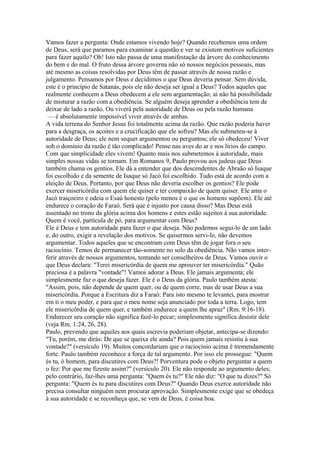 Vamos fazer a pergunta: Onde estamos vivendo hoje? Quando recebemos uma ordem
de Deus, será que paramos para examinar a questão e ver se existem motivos suficientes
para fazer aquilo? Oh! Isto não passa de uma manifestação da árvore do conhecimento
do bem e do mal. O fruto dessa árvore governa não só nossos negócios pessoais, mas
até mesmo as coisas resolvidas por Deus têm de passar através de nossa razão e
julgamento. Pensamos por Deus e decidimos o que Deus deveria pensar. Sem dúvida,
este é o princípio de Satanás, pois ele não deseja ser igual a Deus? Todos aqueles que
realmente conhecem a Deus obedecem a ele sem argumentação; aí não há possibilidade
de misturar a razão com a obediência. Se alguém deseja aprender a obediência tem de
deixar de lado a razão. Ou viverá pela autoridade de Deus ou pela razão humana
— é absolutamente impossível viver através de ambas.
A vida terrena do Senhor Jesus foi totalmente acima da razão. Que razão poderia haver
para a desgraça, os açoites e a crucificação que ele sofreu? Mas ele submeteu-se à
autoridade de Deus; ele nem sequer argumentou ou perguntou; ele só obedeceu! Viver
sob o domínio da razão é tão complicado! Pense nas aves do ar e nos lírios do campo.
Com que simplicidade eles vivem! Quanto mais nos submetemos à autoridade, mais
simples nossas vidas se tornam. Em Romanos 9, Paulo provou aos judeus que Deus
também chama os gentios. Ele dá a entender que dos descendentes de Abraão só Isaque
foi escolhido e da semente de Isaque só Jacó foi escolhido. Tudo está de acordo com a
eleição de Deus. Portanto, por que Deus não deveria escolher os gentios? Ele pode
exercer misericórdia com quem ele quiser e ter compaixão de quem quiser. Ele ama o
Jacó traiçoeiro e odeia o Esaú honesto (pelo menos é o que os homens supõem). Ele até
endurece o coração de Faraó. Será que é injusto por causa disso? Mas Deus está
assentado no trono da glória acima dos homens e estes estão sujeitos à sua autoridade.
Quem é você, partícula de pó, para argumentar com Deus?
Ele é Deus e tem autoridade para fazer o que deseja. Não podemos segui-lo de um lado
e, do outro, exigir a revelação dos motivos. Se quisermos servi-lo, não devemos
argumentar. Todos aqueles que se encontram com Deus têm de jogar fora o seu
raciocínio. Temos de permanecer tão-somente no solo da obediência. Não vamos interferir através de nossos argumentos, tentando ser conselheiros de Deus. Vamos ouvir o
que Deus declara: "Terei misericórdia de quem me aprouver ter misericórdia." Quão
preciosa é a palavra "vontade"! Vamos adorar a Deus. Ele jamais argumenta; ele
simplesmente faz o que deseja fazer. Ele é o Deus da glória. Paulo também atesta:
"Assim, pois, não depende de quem quer, ou de quem corre, mas de usar Deus a sua
misericórdia. Porque a Escritura diz a Faraó: Para isto mesmo te levantei, para mostrar
em ti o meu poder, e para que o meu nome seja anunciado por toda a terra. Logo, tem
ele misericórdia de quem quer, e também endurece a quem lhe apraz" (Rm. 9:16-18).
Endurecer seu coração não significa fazê-lo pecar; simplesmente significa desistir dele
(veja Rm. 1:24, 26, 28).
Paulo, prevendo que aqueles aos quais escrevia poderiam objetar, antecipa-se dizendo:
"Tu, porém, me dirás: De que se queixa ele ainda? Pois quem jamais resistiu à sua
vontade?" (versículo 19). Muitos concordariam que o raciocínio acima é tremendamente
forte. Paulo também reconhece a força de tal argumento. Por isso ele prossegue: "Quem
és tu, ó homem, para discutires com Deus?! Porventura pode o objeto perguntar a quem
o fez: Por que me fizeste assim?" (versículo 20). Ele não responde ao argumento deles;
pelo contrário, faz-lhes uma pergunta: "Quem és tu?" Ele não diz: "O que tu dizes?" Só
pergunta: "Quem és tu para discutires com Deus?" Quando Deus exerce autoridade não
precisa consultar ninguém nem procurar aprovação. Simplesmente exige que se obedeça
à sua autoridade e se reconheça que, se vem de Deus, é coisa boa.

 