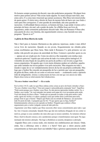 Os homens sempre gostaram de discutir; mas não poderíamos perguntar: Há algum bom
motivo para sermos salvos? Não existe razão alguma. Eu nunca desejei nem lutei, mas
estou salvo. É a coisa mais irracional que jamais aconteceu. Mas Deus terá misericórdia
de quem quiser. O oleiro tem o direito de fazer do mesmo bolo de barro um vaso lindo e
outro para fins corriqueiros. É uma questão de autoridade, não uma questão de
raciocínio. A dificuldade básica conosco, os homens de hoje, é que ainda vivemos sob o
princípio do bem e do mal, sob o poder da razão. Se a Bíblia fosse um livro de
argumentos, então certamente poderíamos discutir tudo. Mas em Romanos 9 Deus abre
uma janela do céu e nos ilumina, não argumentando conosco, mas fazendo-nos uma
pergunta: "Quem és tu?"
A glória de Deus liberta da razão
Não é fácil para os homens libertarem-se das palavras injuriosas; ainda é mais difícil
ver-se livre do raciocínio. Quando eu era jovem, frequentemente me ofendia pelas
coisas exorbitantes que Deus fazia. Mais tarde li Romanos 9 e pela primeira vez em
minha vida percebi um pouco da autoridade de Deus. Comecei a perceber quem eu era
— apenas um ser criado por ele. Como me atrevia a lhe responder com minhas mais
razoáveis palavras? Aquele que está acima de tudo vive numa glória inatingível. O
vislumbre de uma fração de sua glória nos poria de joelhos e nos levaria a jogar fora
nossos argumentos. Só aqueles que vivem muito distantes podem ser soberbos; aqueles
que estão sentados nas trevas podem viver pelo raciocínio. Mas ninguém em todo o
mundo é capaz de se ver verdadeiramente através da luz de sua própria combustão. Mas
logo que o Senhor lhe concede um pouquinho de luz e permite que veja um pouquinho
da glória de Deus, então ele cai como se estivesse morto — exatamente como o apóstolo
João de antigamente. elimina o conhecimento do bem e do mal que veio através de Adão.
Depois disso torna-se relativamente fácil obedecermos.
"Eu sou o Senhor vosso Deus" — Eis a razão
Em Levítico 18-22, cada vez que Deus ordena certas coisas ao povo de Israel, introduz a frase:
"Eu sou o Senhor vosso Deus." Esta nem sequer é antecedida pela conjunção "pois". Significa:
"Falei assim porque sou o Senhor vosso Deus. Eu não preciso apresentar minhas razões. Eu, o
Senhor, sou a razão." Se você entender isto jamais será capaz de viver novamente pela razão.
Você terá desejo de dizer a Deus: "Ainda que no passado eu tenha vivido pela mente e pela
razão, agora me inclino e te adoro; qualquer coisa que tenhas feito é suficiente para mim,
porque foste tu que o fizeste." Depois que Paulo caiu na estrada de Damasco, seu raciocínio
todo foi posto de lado. A pergunta que fez foi: "O que queres que eu faça, Senhor?"
Instantaneamente colocou-se em sujeição ao Senhor. Ninguém que conhece a Deus
argumentará, pois a razão é julgada e posta de lado pela luz.
Argumentar com Deus implica que Deus necessita obter nosso consentimento para tudo o que
faz. Isto é loucura consumada. Quando Deus age não tem nenhuma obrigação de nos contar os
motivos, porque os seus caminhos são mais altos que os nossos caminhos. Se tentamos rebaixar
Deus e fazê-lo discutir conosco, nós o perderemos porque o transformamos num igual. Na argumentação não teremos adoração. Tão-logo a obediência se ausenta, desaparece a adoração.
Julgando Deus com a nossa razão, nós mesmos nos estabelecemos por deuses. Onde,

então, fica a diferença entre o oleiro e o barro? Será que o oleiro precisa pedir
consentimento ao barro para fazer seu trabalho? Que o glorioso aparecimento do Senhor

 