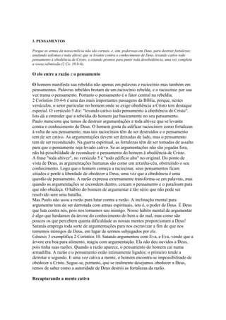 3. PENSAMENTOS
Porque as armas da nossa milícia não são carnais, e, sim, poderosas em Deus, para destruir fortalezas;
anulando sofismas e toda altivez que se levante contra o conhecimento de Deus, levando cativo todo
pensamento à obediência de Cristo; e estando prontos para punir toda desobediência, uma vez completa
a vossa submissão (2 Co. 10:b-6).

O elo entre a razão e o pensamento
O homem manifesta sua rebeldia não apenas em palavras e raciocínio mas também em
pensamentos. Palavras rebeldes brotam de um raciocínio rebelde, e o raciocínio por sua
vez trama o pensamento. Portanto o pensamento é o fator central na rebeldia.
2 Coríntios 10:4-6 é uma das mais importantes passagens da Bíblia, porque, nestes
versículos, o setor particular no homem onde se exige obediência a Cristo tem destaque
especial. O versículo 5 diz: "levando cativo todo pensamento à obediência de Cristo".
Isto dá a entender que a rebeldia do homem jaz basicamente no seu pensamento.
Paulo menciona que temos de destruir argumentações e toda altivez que se levanta
contra o conhecimento de Deus. O homem gosta de edificar raciocínios como fortalezas
à volta do seu pensamento, mas tais raciocínios têm de ser destruídos e o pensamento
tem de ser cativo. As argumentações devem ser deixadas de lado, mas o pensamento
tem de ser reconduzido. Na guerra espiritual, as fortalezas têm de ser tomadas de assalto
para que o pensamento seja levado cativo. Se as argumentações não são jogadas fora,
não há possibilidade de reconduzir o pensamento do homem à obediência de Cristo.
A frase "toda altivez", no versículo 5 é "todo edifício alto" no original. Do ponto de
vista de Deus, as argumentações humanas são como um arranha-céu, obstruindo o seu
conhecimento. Logo que o homem começa a raciocinar, seus pensamentos ficam
sitiados e perde a liberdade de obedecer a Deus, uma vez que a obediência é uma
questão de pensamento. A razão expressa externamente transforma-se em palavras, mas
quando as argumentações se escondem dentro, cercam o pensamento e o paralisam para
que não obedeça. O hábito do homem de argumentar é tão sério que não pode ser
resolvido sem uma batalha.
Mas Paulo não usou a razão para lutar contra a razão. A inclinação mental para
argumentar tem de ser derrotada com armas espirituais, isto é, o poder de Deus. É Deus
que luta contra nós, pois nos tornamos seu inimigo. Nosso hábito mental de argumentar
é algo que herdamos da árvore do conhecimento do bem e do mal, mas como são
poucos os que percebem quanta dificuldade as nossas mentes proporcionam a Deus!
Satanás emprega toda sorte de argumentações para nos escravizar a fim de que nos
tornemos inimigos de Deus, em lugar de sermos subjugados por ele.
Gênesis 3 exemplifica 2 Coríntios 10. Satanás argumentou com Eva, e Eva, vendo que a
árvore era boa para alimento, reagiu com argumentação. Ela não deu ouvidos a Deus,
pois tinha suas razões. Quando a razão aparece, o pensamento do homem cai numa
armadilha. A razão e o pensamento estão intimamente ligados; o primeiro tende a
derrotar o segundo. E uma vez cativa a mente, o homem encontra-se impossibilitado de
obedecer a Cristo. Segue-se, portanto, que se realmente desejamos obedecer a Deus,
temos de saber como a autoridade de Deus destrói as fortalezas da razão.
Recapturando a mente cativa

 