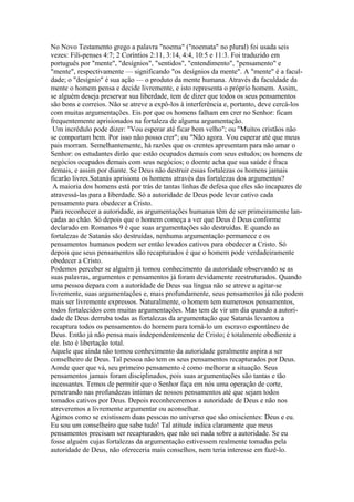 No Novo Testamento grego a palavra "noema" ("noemata" no plural) foi usada seis
vezes: Fili-penses 4:7; 2 Coríntios 2:11, 3:14, 4:4, 10:5 e 11:3. Foi traduzido em
português por "mente", "desígnios", "sentidos", "entendimento", "pensamento" e
"mente", respectivamente — significando "os desígnios da mente". A "mente" é a faculdade; o "desígnio" é sua ação — o produto da mente humana. Através da faculdade da
mente o homem pensa e decide livremente, e isto representa o próprio homem. Assim,
se alguém deseja preservar sua liberdade, tem de dizer que todos os seus pensamentos
são bons e correios. Não se atreve a expô-los à interferência e, portanto, deve cercá-los
com muitas argumentações. Eis por que os homens falham em crer no Senhor: ficam
frequentemente aprisionados na fortaleza de alguma argumentação.
Um incrédulo pode dizer: "Vou esperar até ficar bem velho"; ou "Muitos cristãos não
se comportam bem. Por isso não posso crer"; ou "Não agora. Vou esperar até que meus
pais morram. Semelhantemente, há razões que os crentes apresentam para não amar o
Senhor: os estudantes dirão que estão ocupados demais com seus estudos; os homens de
negócios ocupados demais com seus negócios; o doente acha que sua saúde é fraca
demais, e assim por diante. Se Deus não destruir essas fortalezas os homens jamais
ficarão livres.Satanás aprisiona os homens através das fortalezas dos argumentos?
A maioria dos homens está por trás de tantas linhas de defesa que eles são incapazes de
atravessá-las para a liberdade. Só a autoridade de Deus pode levar cativo cada
pensamento para obedecer a Cristo.
Para reconhecer a autoridade, as argumentações humanas têm de ser primeiramente lançadas ao chão. Só depois que o homem começa a ver que Deus é Deus conforme
declarado em Romanos 9 é que suas argumentações são destruídas. E quando as
fortalezas de Satanás são destruídas, nenhuma argumentação permanece e os
pensamentos humanos podem ser então levados cativos para obedecer a Cristo. Só
depois que seus pensamentos são recapturados é que o homem pode verdadeiramente
obedecer a Cristo.
Podemos perceber se alguém já tomou conhecimento da autoridade observando se as
suas palavras, argumentos e pensamentos já foram devidamente reestruturados. Quando
uma pessoa depara com a autoridade de Deus sua língua não se atreve a agitar-se
livremente, suas argumentações e, mais profundamente, seus pensamentos já não podem
mais ser livremente expressos. Naturalmente, o homem tem numerosos pensamentos,
todos fortalecidos com muitas argumentações. Mas tem de vir um dia quando a autoridade de Deus derruba todas as fortalezas da argumentação que Satanás levantou a
recaptura todos os pensamentos do homem para torná-lo um escravo espontâneo de
Deus. Então já não pensa mais independentemente de Cristo; é totalmente obediente a
ele. Isto é libertação total.
Aquele que ainda não tomou conhecimento da autoridade geralmente aspira a ser
conselheiro de Deus. Tal pessoa não tem os seus pensamentos recapturados por Deus.
Aonde quer que vá, seu primeiro pensamento é como melhorar a situação. Seus
pensamentos jamais foram disciplinados, pois suas argumentações são tantas e tão
incessantes. Temos de permitir que o Senhor faça em nós uma operação de corte,
penetrando nas profundezas íntimas de nossos pensamentos até que sejam todos
tomados cativos por Deus. Depois reconheceremos a autoridade de Deus e não nos
atreveremos a livremente argumentar ou aconselhar.
Agimos como se existissem duas pessoas no universo que são oniscientes: Deus e eu.
Eu sou um conselheiro que sabe tudo! Tal atitude indica claramente que meus
pensamentos precisam ser recapturados, que não sei nada sobre a autoridade. Se eu
fosse alguém cujas fortalezas da argumentação estivessem realmente tomadas pela
autoridade de Deus, não ofereceria mais conselhos, nem teria interesse em fazê-lo.

 