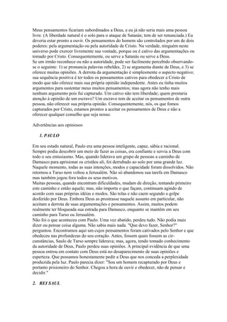 Meus pensamentos ficariam subordinados a Deus, e eu já não seria mais uma pessoa
livre. (A liberdade natural é o solo para o ataque de Satanás; tem de ser renunciada.) Eu
deveria estar pronto a ouvir. Os pensamentos do homem são controlados por um de dois
poderes: pela argumentação ou pela autoridade de Cristo. Na verdade, ninguém neste
universo pode exercer livremente sua vontade, porque ou é cativo das argumentações ou
tomado por Cristo. Consequentemente, ou serve a Satanás ou serve a Deus.
Se um irmão reconhece ou não a autoridade, pode ser facilmente percebido observandose o seguinte: 1) se pronuncia palavras rebeldes, 2) se argumenta diante de Deus, e 3) se
oferece muitas opiniões. A derrota da argumentação é simplesmente o aspecto negativo;
sua sequência positiva é ter todos os pensamentos cativos para obedecer a Cristo de
modo que não oferece mais sua própria opinião independente. Antes eu tinha muitos
argumentos para sustentar meus muitos pensamentos; mas agora não tenho mais
nenhum argumento pois fui capturado. Um cativo não tem liberdade; quem prestaria
atenção à opinião de um escravo? Um escravo tem de aceitar os pensamentos de outra
pessoa, não oferecer sua própria opinião. Consequentemente, nós, os que fomos
capturados por Cristo, estamos prontos a aceitar os pensamentos de Deus e não a
oferecer qualquer conselho que seja nosso.
Advertências aos opiniosos
1. PAULO
Em seu estado natural, Paulo era uma pessoa inteligente, capaz, sábia e racional.
Sempre podia descobrir um meio de fazer as coisas, era confiante e servia a Deus com
todo o seu entusiasmo. Mas, quando liderava um grupo de pessoas a caminho de
Damasco para aprisionar os cristãos ali, foi derrubado ao solo por uma grande luz.
Naquele momento, todas as suas intenções, modos e capacidade foram dissolvidos. Não
retornou a Tarso nem voltou a Jerusalém. Não só abandonou sua tarefa em Damasco
mas também jogou fora todos os seus motivos.
Muitas pessoas, quando encontram dificuldades, mudam de direção, tentando primeiro
este caminho e então aquele; mas, não importa o que façam, continuam agindo de
acordo com suas próprias idéias e modos. São tolas e não caem segundo o golpe
desferido por Deus. Embora Deus as prostrasse naquele assunto em particular, não
aceitam a derrota de suas argumentações e pensamentos. Assim, muitos podem
realmente ter bloqueada sua estrada para Damasco, enquanto se mantêm em seu
caminho para Tarso ou Jerusalém.
Não foi o que aconteceu com Paulo. Uma vez abatido, perdeu tudo. Não podia mais
dizer ou pensar coisa alguma. Não sabia mais nada. "Que devo fazer, Senhor?"
perguntou. Encontramos aqui um cujos pensamentos foram cativados pelo Senhor e que
obedeceu nas profundezas do seu coração. Antes, fossem quais fossem as circunstâncias, Saulo de Tarso sempre liderava; mas, agora, tendo tomado conhecimento
da autoridade de Deus, Paulo perdeu suas opiniões. A principal evidência de que uma
pessoa entrou em contato com Deus está no desaparecimento de suas opiniões e
esperteza. Que possamos honestamente pedir a Deus que nos conceda a perplexidade
produzida pela luz. Paulo parecia dizer: "Sou um homem recapturado por Deus e
portanto prisioneiro do Senhor. Chegou a hora de ouvir e obedecer, não de pensar e
decidir."
2. REI SAUL

 