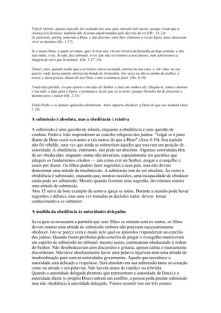 Pela fé Moisés, apenas nascido, foi ocultado por seus pais, durante três meses, porque viram que a
criança era formosa; também não ficaram amedrontados pelo decreto do rei (Hb. 11:23).
As parteiras, porém, temeram a Deus, e não fizeram como lhes ordenara o rei do Egito, antes deixaram
viver os meninos (Êx. 1:17).
Se o nosso Deus, a quem servimos, quer li-vrar-nos, ele nos livrará da fornalha de fogo ardente, e das
tuas mãos, ó rei. Se não, fica sabendo, ó rei, que não serviremos a teus deuses, nem adoraremos a
imagem de ouro que levantaste (Dn. 3:17, 18).
Daniel, pois, quando soube que a escritura estava assinada, entrou em sua casa, e, em cima, no seu
quarto, onde havia janelas abertas da banda de Jerusalém, três vezes no dia se punha de joelhos, e
orava, e dava graças, diante do seu Deus, como costumava fazer. (Dn. 6:10).
Tendo eles partido, eis que aparece um anjo do Senhor a José em sonho e diz: Dispõe-te, toma o menino
e sua mãe, e foge para o Egito, e permanece lá até que eu te avise; porque Herodes há de procurar o
menino para o matar (Mt. 2:13).
Então Pedro e os demais apóstolos afirmaram: Antes importa obedecer a Deus do que aos homens (Atos
5:29).

A submissão é absoluta, mas a obediência é relativa
A submissão é uma questão de atitude, enquanto a obediência é uma questão de
conduta. Pedro e João responderam ao concílio religioso dos judeus: "Julgai se é justo
diante de Deus ouvir-vos antes a vós outros do que a Deus" (Atos 4:19). Seu espírito
não foi rebelde, uma vez que ainda se submetiam àqueles que estavam em posição de
autoridade. A obediência, entretanto, não pode ser absoluta. Algumas autoridades têm
de ser obedecidas; enquanto outras não deveriam, especialmente em questões que
atingem os fundamentos cristãos — tais como crer no Senhor, pregar o evangelho e
assim por diante. Os filhos podem fazer sugestões a seus pais, mas não devem
demonstrar uma atitude de insubmissão. A submissão tem de ser absoluta. Às vezes a
obediência é submissão, enquanto que, noutras ocasiões, uma incapacidade de obedecer
ainda pode ser submissão. Mesmo quando fazemos uma sugestão, deveríamos manter
uma atitude de submissão.
Atos 15 serve de bom exemplo de como a igreja se reúne. Durante a reunião pode haver
sugestões e debates, mas uma vez tomadas as decisões todos devem tomar
conhecimento e se submeter.
A medida da obediência às autoridades delegadas
Se os pais se recusarem a permitir que seus filhos se reúnam com os santos, os filhos
devem manter uma atitude de submissão embora não precisem necessariamente
obedecer. Isto se parece com o modo pelo qual os apóstolos responderam ao concílio
dos judeus. Quando foram proibidos pelo concílio de pregar o evangelho mantiveram
um espírito de submissão no tribunal: mesmo assim, continuaram obedecendo à ordem
do Senhor. Não desobedeceram com discussões e gritaria; apenas calma e mansamente
discordaram. Não deve absolutamente haver uma palavra injuriosa nem uma atitude de
insubordinação para com as autoridades governantes. Aquele que reconhece a
autoridade será delicado e respeitoso. Será absoluto em sua submissão tanto no coração
como na atitude e em palavras. Não haverá sinais de rispidez ou rebeldia.
Quando a autoridade delegada (homens que representam a autoridade de Deus) e a
autoridade direta (o próprio Deus) entram em conflito, a pessoa pode prestar submissão
mas não obediência à autoridade delegada. Vamos resumir isto em três pontos:

 