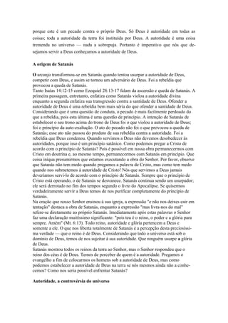 porque este é um pecado contra o próprio Deus. Só Deus é autoridade em todas as
coisas; toda a autoridade da terra foi instituída por Deus. A autoridade é uma coisa
tremenda no universo — nada a sobrepuja. Portanto é imperativo que nós que desejamos servir a Deus conheçamos a autoridade de Deus.
A origem de Satanás
O arcanjo transformou-se em Satanás quando tentou usurpar a autoridade de Deus,
competir com Deus, e assim se tornou um adversário de Deus. Foi a rebeldia que
provocou a queda de Satanás.
Tanto Isaías 14:12-15 como Ezequiel 28:13-17 falam da ascensão e queda de Satanás. A
primeira passagem, entretanto, enfatiza como Satanás violou a autoridade divina
enquanto a segunda enfatiza sua transgressão contra a santidade de Deus. Ofender a
autoridade de Deus é uma rebeldia bem mais séria do que ofender a santidade de Deus.
Considerando que é uma questão de conduta, o pecado é mais facilmente perdoado do
que a rebeldia, pois esta última é uma questão de princípio. A intenção de Satanás de
estabelecer o seu trono acima do trono de Deus foi o que violou a autoridade de Deus;
foi o princípio da auto-exaltação. O ato do pecado não foi o que provocou a queda de
Satanás; esse ato não passou do produto de sua rebeldia contra a autoridade. Foi a
rebeldia que Deus condenou. Quando servimos a Deus não devemos desobedecer às
autoridades, porque isso é um princípio satânico. Como podemos pregar a Cristo de
acordo com o princípio de Satanás? Pois é possível em nossa obra permanecermos com
Cristo em doutrina e, ao mesmo tempo, permanecermos com Satanás em princípio. Que
coisa iníqua presumirmos que estamos executando a obra do Senhor. Por favor, observe
que Satanás não tem medo quando pregamos a palavra de Cristo, mas como tem medo
quando nos submetemos à autoridade de Cristo! Nós que servimos a Deus jamais
deveríamos servi-lo de acordo com o princípio de Satanás. Sempre que o princípio de
Cristo está operando, o de Satanás se desvanece. Satanás continua sendo um usurpador;
ele será derrotado no fim dos tempos segundo o livro do Apocalipse. Se quisermos
verdadeiramente servir a Deus temos de nos purificar completamente do princípio de
Satanás.
Na oração que nosso Senhor ensinou à sua igreja, a expressão "e não nos deixes cair em
tentação" destaca a obra de Satanás, enquanto a expressão "mas livra-nos do mal"
refere-se diretamente ao próprio Satanás. Imediatamente após estas palavras o Senhor
faz uma declaração muitíssimo significante: "pois teu é o reino, o poder e a glória para
sempre. Amém" (Mt. 6:13). Todo reino, autoridade e glória pertencem a Deus e
somente a ele. O que nos liberta totalmente de Satanás é a percepção desta preciosíssima verdade — que o reino é de Deus. Considerando que todo o universo está sob o
domínio de Deus, temos de nos sujeitar à sua autoridade. Que ninguém usurpe a glória
de Deus.
Satanás mostrou todos os reinos da terra ao Senhor, mas o Senhor respondeu que o
reino dos céus é de Deus. Temos de perceber de quem é a autoridade. Pregamos o
evangelho a fim de colocarmos os homens sob a autoridade de Deus, mas como
podemos estabelecer a autoridade de Deus na terra se nós mesmos ainda não a conhecemos? Como nos seria possível enfrentar Satanás?
Autoridade, a controvérsia do universo

 