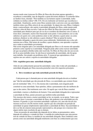 mesmo modo estar à procura Os filhos de Deus não deveriam apenas aprender a
reconhecer a autoridade, mas do daqueles a quem deveriam obedecer. O centurião falou
ao Senhor Jesus, dizendo: "Pois também eu sou homem sujeito à autoridade, tenho
soldados às minhas ordens" (Mt. 8:9). Ele era realmente um homem que reconhecia a
autoridade. Atualmente, assim como Deus sustenta todo o universo com sua autoridade,
também reúne seus filhos através de sua autoridade. Se algum dos seus filhos é independente e autoconfiante, não sujeito à autoridade delegada por Deus, então jamais pode
realizar a obra de Deus na terra. Cada um dos filhos de Deus deve procurar alguma
autoridade para obedecer para que ele ou ela se coordene devidamente com os outros. É
triste dizer, entretanto, muitos têm fracassado neste ponto. Como podemos crer se não
sabemos em quem crer; como podemos amar se não sabemos a quem amar; ou como
podemos obedecer se não sabemos a quem obedecer? Mas na igreja há muitas
autoridades delegadas a quem devemos nossa submissão. Submetendo-nos a elas submetemo-nos a Deus. Não temos de escolher a quem obedecer, mas aprender a sujeitarnos a todas as autoridades governantes.
Não existe ninguém apto a ser autoridade delegada por Deus se ele mesmo não aprender
primeiro como sujeitar-se à autoridade. Ninguém pode saber como exercer autoridade
até que sua própria rebeldia tenha sido resolvida. Os filhos de Deus não são um novelo
de lã ou uma multidão mista. Se não houver testemunho de autoridade, não há igreja
nem trabalho. Isto propõe um problema sério. É essencial que aprendamos a ficar
sujeitos uns aos outros e sujeitos às autoridades delegadas.
Três requisitos para uma autoridade delegada
Além de um conhecimento pessoal de autoridade e uma vida vivida sob autoridade, a
autoridade delegada por Deus necessita preencher estes três requisitos principais:
1. Deve reconhecer que toda autoridade procede de Deus.
Cada pessoa que é chamada para ser uma autoridade delegada deveria se lembrar
que "não há autoridade que não proceda de Deus; e as autoridades que existem foram
por ele instituídas" (Rm. 13:1). Ela mesma não é autoridade, nem ninguém pode
constituir-se uma autoridade. Suas opiniões, idéias e pensamentos não são melhores do
que os dos outros. São totalmente sem valor. Só aquilo que vem de Deus constitui
autoridade e merece a obediência do homem. Uma autoridade delegada deve representar
a autoridade de Deus, jamais presumir que também tenha autoridade.
Nós mesmos não temos a menor autoridade no lar, no mundo, ou na igreja. Tudo o que
podemos fazer é executar a autoridade de Deus; não podemos criar autoridade por nós
mesmos. O guarda e o juiz executam autoridade e aplicam a lei, mas não devem eles
mesmos escrever a lei.Do mesmo modo, aqueles que são colocados em posição de
autoridade na igreja simplesmente representam a autoridade de Deus. Sua autoridade se
deve ao fato de estarem numa posição representativa, não porque em si mesmos têm
algum mérito mais excelente do que os demais.
Estar em posição de autoridade não depende de ter idéias ou pensamentos; antes,
depende de conhecer a vontade de Deus. A medida do conhecimento que uma pessoa
tem da vontade de Deus é a medida de sua autoridade delegada. Deus estabelece uma
pessoa como sua autoridade delegada totalmente com base no conhecimento que essa

 