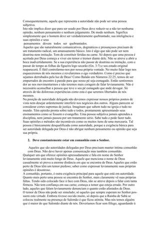 Consequentemente, aquele que representa a autoridade não pode ser uma pessoa
subjetiva.
Isto não implica dizer que para ser usado por Deus deve reduzir-se a não ter nenhuma
opinião, nenhum pensamento e nenhum julgamento. De modo nenhum. Significa
simplesmente que o homem deve ser verdadeiramente quebrantado; sua inteligência e
suas opiniões e seus
pensamentos devem todos ser quebrantados.
Aqueles que são naturalmente comunicativos, dogmáticos e presunçosos precisam de
um tratamento radical, um amansamento básico. Isto é algo que não pode ser nem
doutrina nem imitação. Tem de constituir feridas na carne. Só depois que uma pessoa é
açoitada por Deus começa a viver em temor e tremor diante dele. Não se atreve a abrir a
boca inadvertidamente. Se a sua experiência não passar de doutrina ou imitação, com o
passar do tempo as folhas da figueira logo secarão (Gn. 3:7) e seu estado original
reaparecerá. É fútil controlarmo-nos por nossa própria vontade. No muito falar logo nos
esqueceremos de nós mesmos e revelaremos o ego verdadeiro. Como é preciso que
sejamos derrubados pela luz de Deus! Como Balaão em Números 22:25, temos de ser
empurrados de encontro à parede para que nosso pé seja esmagado. Então sentiremos
dor ao nos movimentarmos e não teremos mais coragem de falar levianamente. Não é
necessário aconselhar a pessoa que teve o seu pé esmagado que ande devagar. Só
através de tão dolorosas experiências como esta é que seremos libertados de nós
mesmos.
Na posição de autoridade delegada não devemos expressar nossos próprios pontos de
vista nem desejar ardentemente interferir nos negócios dos outros. Alguns parecem se
considerar cortes supremas de justiça. Imaginam que sabem tudo na igreja e tudo no
mundo. Têm opinião pronta sobre tudo e todos, prontamente apresentando seus
ensinamentos como se fossem o evangelho. Uma pessoa subjetiva jamais aprendeu a
disciplina, nem jamais passou por um tratamento sério. Sabe tudo e pode fazer tudo.
Suas opiniões e métodos são incontáveis como os muitos itens de uma mercearia. Tal
pessoa é básicamente desqualificada como autoridade, porque a exigência básica para
ser autoridade delegada por Deus é não abrigar nenhum pensamento ou opinião que seja
sua própria.
2. Deve constantemente estar em comunhão com o Senhor.
Aqueles que são autoridades delegadas por Deus precisam manter íntima comunhão
com Deus. Não deve haver apenas comunicação mas também comunhão.
Qualquer um que oferece opiniões apressadamente e fala em nome do Senhor
levianamente está muito longe de Deus. Aquele que menciona o nome de Deus
casualmente só prova a enorme distância em que se encontra de Deus Aqueles que estão
perto de Deus têm um temor piedoso; saber como expressar levianamente suas próprias
opiniões é desonroso.
A comunhão, portanto, é outra exigência principal para aquele que está em autoridade.
Quanto mais perto uma pessoa se encontra do Senhor, mais claramente vê suas próprias
faltas. Tendo sido colocado face à face com Deus, não se atreve depois a falar com tanta
firmeza. Não tem confiança em sua carne; começa a temer que esteja errado. Por outro
lado, aqueles que falam levianamente denunciam o quanto estão afastados de Deus.
O temor de Deus não pode ser simulado; só aqueles que sempre esperam no Senhor possuem esta virtude. Embora tivesse ouvido muito, só depois que a Rainha de Sabá se
colocou realmente na presença de Salomão é que ficou atónita. Mas nós temos alguém
que é maior do que Salomão diante de nós. Deveríamos ficar sem fôlego, aguardando à

 