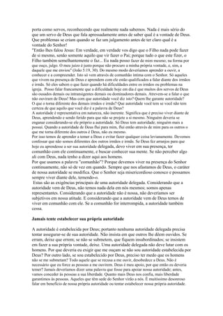 porta como servos, reconhecendo que realmente nada sabemos. Nada é mais sério do
que um servo de Deus que fala apressadamente antes de saber qual é a vontade de Deus.
Que problemas se criam quando se faz um julgamento antes de ter claro qual é a
vontade do Senhor!
"Então lhes falou Jesus: Em verdade, em verdade vos digo que o Filho nada pode fazer
de si mesmo, senão somente aquilo que vir fazer o Pai; porque tudo o que este fizer, o
Filho também semelhantemente o faz... Eu nada posso fazer de mim mesmo; na forma por
que ouço, julgo. O meu juízo é justo porque não procuro a minha própria vontade, e, sim, a
daquele que me enviou" (João 5:19, 30). Do mesmo modo deveríamos aprender a ouvir, a
conhecer e a compreender. Isto só vem através de comunhão íntima com o Senhor. Só aqueles
que vivem na presença de Deus e aprendem com ele estão qualificados a falar diante dos irmãos
e irmãs. Só eles sabem o que fazer quando há dificuldades entre os irmãos ou problemas na
igreja. Posso falar francamente que a dificuldade hoje em dia é que muitos dos servos de Deus
são ousados demais ou intransigentes demais ou dominadores demais. Atrevem-se a falar o que
não ouviram de Deus! Mas com que autoridade você diz isto? Quem lhe garante autoridade?
O que o torna diferente dos demais irmãos e irmãs? Que autoridade você tem se você não tem
certeza de que aquilo que você diz é a palavra de Deus?
A autoridade é representativa em natureza, não inerente. Significa que é preciso viver diante de
Deus, aprendendo e sendo ferido para que não se projete a si mesmo. Ninguém deveria se
enganar considerando-se ele próprio a autoridade. Só Deus tem autoridade; ninguém mais a
possui. Quando a autoridade de Deus flui para mim, flui então através de mim para os outros o
que me torna diferente dos outros é Deus, não eu mesmo.
Por isso temos de aprender a temer a Deus e evitar fazer qualquer coisa levianamente. Devemos
confessar que não somos diferentes dos outros irmãos e irmãs. Se Deus fez arranjos para que
hoje eu aprendesse a ser sua autoridade delegada, devo viver em sua presença, ter

comunhão com ele continuamente, e buscar conhecer sua mente. Se não perceber algo
ali com Deus, nada tenho a dizer aqui aos homens.
Por que usamos a palavra "comunhão"? Porque devemos viver na presença do Senhor
continuamente, não só de vez em quando. Sempre que nos afastamos de Deus, o caráter
de nossa autoridade se modifica. Que o Senhor seja misericordioso conosco e possamos
sempre viver diante dele, temendo-o.
Estas são as exigências principais de uma autoridade delegada. Considerando que a
autoridade vem de Deus, não temos nada dela em nós mesmos; somos apenas
representantes. Considerando que a autoridade não é nossa, não deveríamos ser
subjetivos em nossa atitude. E considerando que a autoridade vem de Deus temos de
viver em comunhão com ele. Se a comunhão for interrompida, a autoridade também
cessa.
Jamais tente estabelecer sua própria autoridade
A autoridade é estabelecida por Deus; portanto nenhuma autoridade delegada precisa
tentar assegurar-se de sua autoridade. Não insista em que outros lhe dêem ouvidos. Se
erram, deixe que errem; se não se submetem, que fiquem insubordinados; se insistem
em fazer a sua própria vontade, deixe. Uma autoridade delegada não deve lutar com os
homens. Por que deveria eu exigir que me ouçam se não sou autoridade estabelecida por
Deus? Por outro lado, se sou estabelecido por Deus, preciso ter medo que os homens
não se me submetam? Todo aquele que se recusa a me ouvir, desobedece a Deus. Não é
necessário que eu force as pessoas a me ouvirem. Deus é meu apoio, por que então eu deveria
temer? Jamais deveríamos dizer uma palavra que fosse para apoiar nossa autoridade; antes,
vamos conceder às pessoas a sua liberdade. Quanto mais Deus nos confia, mais liberdade
garantimos às pessoas. Aqueles que têm sede do Senhor virão a nós. É muitíssimo desonroso
falar em benefício de nossa própria autoridade ou tentar estabelecer nossa própria autoridade.

 