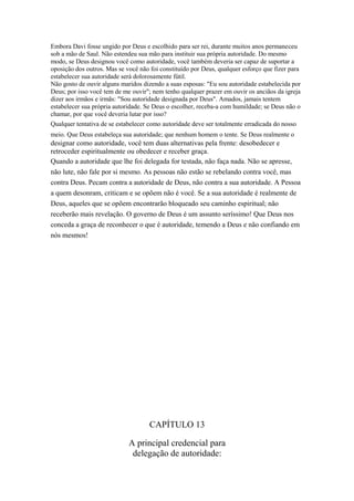 Embora Davi fosse ungido por Deus e escolhido para ser rei, durante muitos anos permaneceu
sob a mão de Saul. Não estendeu sua mão para instituir sua própria autoridade. Do mesmo
modo, se Deus designou você como autoridade, você também deveria ser capaz de suportar a
oposição dos outros. Mas se você não foi constituído por Deus, qualquer esforço que fizer para
estabelecer sua autoridade será dolorosamente fútil.
Não gosto de ouvir alguns maridos dizendo a suas esposas: "Eu sou autoridade estabelecida por
Deus; por isso você tem de me ouvir"; nem tenho qualquer prazer em ouvir os anciãos da igreja
dizer aos irmãos e irmãs: "Sou autoridade designada por Deus". Amados, jamais tentem
estabelecer sua própria autoridade. Se Deus o escolher, receba-a com humildade; se Deus não o
chamar, por que você deveria lutar por isso?
Qualquer tentativa de se estabelecer como autoridade deve ser totalmente erradicada do nosso
meio. Que Deus estabeleça sua autoridade; que nenhum homem o tente. Se Deus realmente o

designar como autoridade, você tem duas alternativas pela frente: desobedecer e
retroceder espiritualmente ou obedecer e receber graça.
Quando a autoridade que lhe foi delegada for testada, não faça nada. Não se apresse,
não lute, não fale por si mesmo. As pessoas não estão se rebelando contra você, mas
contra Deus. Pecam contra a autoridade de Deus, não contra a sua autoridade. A Pessoa
a quem desonram, criticam e se opõem não é você. Se a sua autoridade é realmente de
Deus, aqueles que se opõem encontrarão bloqueado seu caminho espiritual; não
receberão mais revelação. O governo de Deus é um assunto seríssimo! Que Deus nos
conceda a graça de reconhecer o que é autoridade, temendo a Deus e não confiando em
nós mesmos!

CAPÍTULO 13
A principal credencial para
delegação de autoridade:

 