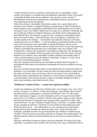 A controvérsia do universo centraliza-se sobre quem deve ter autoridade, e nosso
conflito com Satanás é o resultado direto de atribuirmos autoridade a Deus. Para manter
a autoridade de Deus temos de nos submeter a ela com todo o nosso coração. É
absolutamente necessário que reconheçamos a autoridade de Deus e que possuamos
uma noção básica do que ela significa.
Antes de reconhecer a autoridade, Paulo tentou acabar com a igreja; depois de se
encontrar com o Senhor na estrada de Damasco entendeu que era difícil recalcitrar (o
poder humano) contra os aguilhões (autoridade divina). Imediatamente caiu ao chão e
reconheceu Jesus como Senhor. Depois disso, foi capaz de se submeter à orientação que
lhe foi dada por Ananias na cidade de Damasco, pois Paulo tomara conhecimento da
autoridade de Deus. No momento em que foi salvo, reconheceu a autoridade de Deus
além da salvação de Deus. Como podia Paulo, que era inteligente e capacitado, dar
ouvido às palavras de Ananias — um humilde e desconhecido irmão que só foi mencionado uma única vez na Bíblia — se não reconhecesse a autoridade de Deus? Se não
tivesse tido um encontro com a autoridade na estrada de Damasco jamais se teria
sujeitado a esse obscuro e humilde irmão na cidade. Isto nos faz ver que todo aquele que
conhece a autoridade lida puramente com a autoridade e não com o homem. Não
consideremos o homem mas unicamente a autoridade investida nele. Não obedeçamos
ao homem mas à autoridade de Deus que está nesse homem. De outro modo, como poderíamos ficar sabendo o que é autoridade? Estamos trilhando uma estrada errada se
vemos o homem primeiro, antes de obedecer à autoridade. O oposto é o certo. Nesse
caso não nos fará diferença quem é o homem.
Deus tem o propósito de manifestar sua autoridade ao mundo através da igreja. A
autoridade de Deus pode ser percebida na coordenação dos diversos membros do corpo
de Cristo.
Deus usa seu poder máximo para manter sua autoridade; por isso a coisa mais difícil de
enfrentar é a sua autoridade. Nós que somos tão cheios de justiça própria e ainda assim
tão cegos, precisamos, uma vez em nossa vida, ter um encontro com a autoridade de
Deus para sermos quebrantados até à submissão e assim começar a aprender a obedecer
a essa autoridade. Antes que um homem se sujeite à autoridade delegada por Deus, é
preciso que reconheça a autoridade inerente a Deus.
Obediência à vontade de Deus — a maior das exigências da Bíblia
A maior das exigências que Deus faz ao homem não é a de carregar a cruz, servir, fazer
ofertas, ou negar-se a si mesmo. A maior das exigências é que obedeça. Deus ordenou
que Saul atacasse os amalequitas e os destruísse totalmente (1 Sm. 15). Mas, após a
vitória, Saul poupou Agague, o rei dos amalequitas, junto com o que havia de melhor
entre os bois e as ovelhas, os cordeiros e animais mais gordos e todas as coisas valiosas.
Saul não quis destruí-los; argumentou que os poupara para sacrificá-los a Deus. Mas
Samuel lhe disse: "Eis que o obedecer é melhor do que o sacrificar, e o atender melhor
do que a gordura de carneiros" (versículo 22). Os sacrifícios mencionados aqui eram
ofertas de cheiro suave — não tendo nada a ver com o pecado, pois as ofertas pelo
pecado jamais foram chamadas de ofertas de cheiro suave. Eram oferecidas para
aceitação e satisfação de Deus. Por que Samuel disse que "obedecer é melhor do que
sacrificar"? Porque mesmo no sacrifício pode haver o elemento da vontade própria. Só a
obediência honra a Deus de maneira absoluta pois só ela coloca a vontade de Deus no
centro.
Para que a autoridade se expresse é preciso que haja submissão. Se é preciso que haja
submissão, o ego precisa ficar excluído; mas de acordo com o ego, a submissão torna-se

 