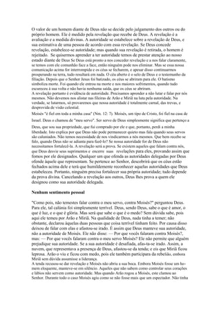O valor de um homem diante de Deus não se decide pelo julgamento dos outros ou do
próprio homem. Ele é medido pela revelação que recebe de Deus. A revelação é a
avaliação e a medida divinas. A autoridade se estabelece sobre a revelação de Deus, e
sua estimativa de uma pessoa de acordo com essa revelação. Se Deus concede
revelação, estabelece-se autoridade; mas quando sua revelação é retirada, o homem é
rejeitado. Se quisermos aprender a ter autoridade temos de prestar atenção ao nosso
estado diante de Deus Se Deus está pronto a nos conceder revelação e a nos falar claramente,
se temos com ele comunhão face a face, então ninguém pode nos eliminar. Mas se essa nossa
comunicação acima for interrompida e os céus se fecharem, e apesar disso continuarmos
prosperando na terra, tudo resultará em nada. O céu aberto é o selo de Deus e o testemunho da
filiação. Depois que o Senhor Jesus foi batizado, os céus se abriram para ele. O batismo
simboliza morte. Foi quando ele entrou na morte e nos maiores sofrimentos, quando tudo
escureceu à sua volta e não havia nenhuma saída, que os céus se abriram.
A revelação portanto é evidência de autoridade. Precisamos aprender a não lutar e falar por nós
mesmos. Não devemos nos alistar nas fileiras de Arão e Miriã na luta pela autoridade. Na
verdade, se lutarmos, só provaremos que nossa autoridade é totalmente carnal, das trevas, e
desprovida de visão celestial.
Moisés "é fiel em toda a minha casa" (Nm. 12: 7). Moisés, um tipo de Cristo, foi fiel na casa de
Israel. Deus o chamou de "meu servo". Ser servo de Deus simplesmente significa que pertenço a
Deus, que sou sua propriedade, que fui comprado por ele e que, portanto, perdi a minha
liberdade. Isto explica por que Deus não pode permanecer quieto mas fala quando seus servos
são caluniados. Não temos necessidade de nos vindicarmos a nós mesmos. Que bem recebo se
falo, quando Deus não se adianta para fazê-lo? Se nossa autoridade for de Deus não
necessitamos fortalecê-la. A revelação será a prova. Se existem aqueles que falam contra nós,
que Deus desvie seus suprimentos e encerre suas reve lações para eles, provando assim que

fomos por ele designados. Qualquer um que ofenda as autoridades delegadas por Deus
ofende àquele que representam. Se pertence ao Senhor, descobrirá que os céus estão
fechados acima dele e terá que humildemente reconhecer aquelas autoridades que Deus
estabeleceu. Portanto, ninguém precisa fortalecer sua própria autoridade; tudo depende
da prova divina. Cancelando a revelação aos outros, Deus lhes prova a quem ele
designou como sua autoridade delegada.
Nenhum sentimento pessoal
"Como pois, não temestes falar contra o meu servo, contra Moisés?" perguntou Deus.
Para ele, tal calúnia foi simplesmente terrível. Deus, sendo Deus, sabe o que é amor, o
que é luz, e o que é glória. Mas será que sabe o que é o medo? Sem dúvida sabe, pois
aqui ele temeu por Arão e Miriã. Na qualidade de Deus, nada tinha a temer; não
obstante, declarou àquelas duas pessoas que coisa terrível tinham feito. Por causa disso
deixou de falar com elas e afastou-se irado. É assim que Deus manteve sua autoridade,
não a autoridade de Moisés. Ele não disse: — Por que vocês falaram contra Moisés?,
mas: — Por que vocês falaram contra o meu servo Moisés? Ele não permite que alguém
prejudique sua autoridade. Se a sua autoridade é desafiada, afas-ta-se irado. Assim, a
nuvem, que representava a presença de Deus, afastou-se da tenda; e eis que Miriã ficou
leprosa. Arão o viu e ficou com medo, pois ele também participara da rebelião, embora
Miriã sem dúvida assumisse a liderança.
A tenda recusou-se dar revelação e Moisés não abriu a sua boca. Embora Moisés fosse um homem eloquente, manteve-se em silêncio. Aqueles que não sabem como controlar seus corações
e lábios não servem como autoridade. Mas quando Arão rogou a Moisés, este clamou ao
Senhor. Durante todo o caso Moisés agiu como se não fosse mais que um espectador. Não tinha

 