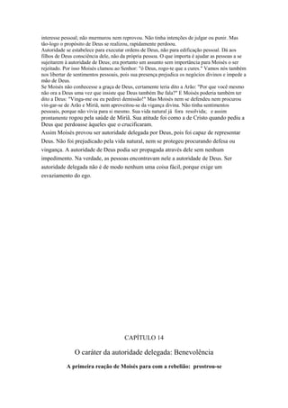 interesse pessoal; não murmurou nem reprovou. Não tinha intenções de julgar ou punir. Mas
tão-logo o propósito de Deus se realizou, rapidamente perdoou.
Autoridade se estabelece para executar ordens de Deus, não para edificação pessoal. Dá aos
filhos de Deus consciência dele, não da própria pessoa. O que importa é ajudar as pessoas a se
sujeitarem à autoridade de Deus; era portanto um assunto sem importância para Moisés o ser
rejeitado. Por isso Moisés clamou ao Senhor: "ó Deus, rogo-te que a cures." Vamos nós também
nos libertar de sentimentos pessoais, pois sua presença prejudica os negócios divinos e impede a
mão de Deus.
Se Moisés não conhecesse a graça de Deus, certamente teria dito a Arão: "Por que você mesmo
não ora a Deus uma vez que insiste que Deus também lhe fala?" E Moisés poderia também ter
dito a Deus: "Vinga-me ou eu pedirei demissão!" Mas Moisés nem se defendeu nem procurou
vin-gar-se de Arão e Miriã, nem aproveitou-se da vigança divina. Não tinha sentimentos
pessoais, porque não vivia para si mesmo. Sua vida natural já fora resolvida; e assim
prontamente rogou pela saúde de Miriã. Sua atitude foi como a de Cristo quando pediu a

Deus que perdoasse àqueles que o crucificaram.
Assim Moisés provou ser autoridade delegada por Deus, pois foi capaz de representar
Deus. Não foi prejudicado pela vida natural, nem se protegeu procurando defesa ou
vingança. A autoridade de Deus podia ser propagada através dele sem nenhum
impedimento. Na verdade, as pessoas encontravam nele a autoridade de Deus. Ser
autoridade delegada não é de modo nenhum uma coisa fácil, porque exige um
esvaziamento do ego.

CAPÍTULO 14

O caráter da autoridade delegada: Benevolência
A primeira reação de Moisés para com a rebelião: prostrou-se

 