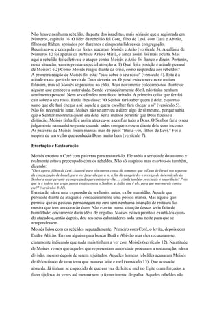 Não houve nenhuma rebelião, da parte dos israelitas, mais séria do que a registrada em
Números, capítulo 16. O líder da rebelião foi Core, filho de Levi, com Datã e Abirão,
filhos de Rúben, apoiados por duzentos e cinquenta líderes da congregação.
Reuniram-se e com palavras fortes atacaram Moisés e Arão (versículo 3). A calúnia de
Números 12 foi apenas da parte de Arão e Miriã, e ainda assim foi mais oculta. Mas
aqui a rebelião foi coletiva e o ataque contra Moisés e Arão foi franco e direto. Portanto,
nesta situação, vamos prestar especial atenção a: 1) Qual foi a posição e atitude pessoal
de Moisés? e 2) Como Moisés reagiu diante da crise, como respondeu aos rebeldes?
A primeira reação de Moisés foi esta: "caiu sobre o seu rosto" (versículo 4). Esta é a
atitude exata que todo servo de Deus deveria ter. O povo estava nervoso e muitos
falavam, mas só Moisés se prostrou ao chão. Aqui novamente colocamo-nos diante de
alguém que conhece a autoridade. Sendo verdadeiramente dócil, não tinha nenhum
sentimento pessoal. Nem se defendeu nem ficou irritado. A primeira coisa que fez foi
cair sobre o seu rosto. Então lhes disse: "O Senhor fará saber quem é dele, e quem o
santo que ele fará chegar a si: aquele a quem escolher fará chegar a si" (versículo 5).
Não foi necessário lutar. Moisés não se atreveu a dizer algo de si mesmo, porque sabia
que o Senhor mostraria quem era dele. Seria melhor permitir que Deus fizesse a
distinção. Moisés tinha fé e assim atreveu-se a confiar tudo a Deus. O Senhor faria o seu
julgamento na manhã seguinte quando todos comparecessem diante dele com incenso.
As palavras de Moisés foram mansas mas de peso: "Basta-vos, filhos de Levi." Foi o
suspiro de um velho que conhecia Deus muito bem (versículo 7).
Exortação e Restauração
Moisés exortou a Coré com palavras para restaurá-lo. Ele sabia a seriedade do assunto e
realmente estava preocupado com os rebeldes. Não só suspirou mas exortou-os também,
dizendo:
"Ouvi agora, filhos de Levi: Acaso é para vós outros cousa de somenos que o Deus de Israel vos separou
da congregação de Israel, para vos fazer chegar a si, a fim de cumprirdes o serviço do tabernáculo do
Senhor e estar perante a congregação para ministrar-lhe . .. Ainda também procurais o sacerdócio? Pelo
que tu e todo o teu grupo juntos estais contra o Senhor; e Arão, que é ele, para que murmureis contra
ele?" (versículos 8-11).

Exortação não e uma expressão de senhorio; antes, exibe mansidão. Aquele que
persuade diante de ataques é verdadeiramente uma pessoa mansa. Mas aquele que
permite que as pessoas permaneçam no erro sem nenhuma intenção de restaurá-las
mostra que tem um coração duro. Não exortar numa situação dessas seria falta de
humildade; obviamente daria idéia de orgulho. Moisés estava pronto a exortá-los quando atacado e, então depois, deu aos seus caluniadores toda uma noite para que se
arrependessem.
Moisés lidou com os rebeldes separadamente. Primeiro com Coré, o levita, depois com
Datã e Abirão. Enviou alguém para buscar Datã e Abi-rão mas eles recusaram-se,
claramente indicando que nada mais tinham a ver com Moisés (versículo 12). Na atitude
de Moisés vemos que aqueles que representam autoridade procuram a restauração, não a
divisão, mesmo depois de serem rejeitados. Aqueles homens rebeldes acusaram Moisés
de tê-los tirado de uma terra que manava leite e mel (versículo 13). Que acusação
absurda. Já tinham se esquecido de que em vez de leite e mel no Egito eram forçados a
fazer tijolos e às vezes até mesmo sem o fornecimento de palha. Aqueles rebeldes não

 
