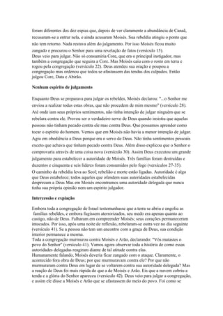 foram diferentes dos dez espias que, depois de ver claramente a abundância de Canaã,
recusaram-se a entrar nela, e ainda acusaram Moisés. Sua rebeldia atingiu o ponto que
não tem retorno. Nada restava além do julgamento. Por isso Moisés ficou muito
zangado e procurou o Senhor para uma revelação de fatos (versículo 15).
Deus veio para julgar. Não só consumiria Core, que era o principal instigador, mas
também a congregação que seguira a Core. Mas Moisés caiu com o rosto em terra e
rogou pela congregação (versículo 22). Deus atendeu sua oração e poupou a
congregação mas ordenou que todos se afastassem das tendas dos culpados. Então
julgou Core, Data e Abirão.
Nenhum espírito de julgamento
Enquanto Deus se preparava para julgar os rebeldes, Moisés declarou: "...o Senhor me
enviou a realizar todas estas obras, que não procedem de mim mesmo" (versículo 28).
Até onde iam seus próprios sentimentos, não tinha intenção de julgar ninguém que se
rebelara contra ele. Provou ser o verdadeiro servo de Deus quando insistiu que aquelas
pessoas não tinham pecado contra ele mas contra Deus. Que possamos aprender como
tocar o espírito do homem. Vemos que em Moisés não havia a menor intenção de julgar.
Agiu em obediência a Deus porque era o servo de Deus. Não tinha sentimentos pessoais
exceto que achava que tinham pecado contra Deus. Além disso explicou que o Senhor o
comprovaria através de uma coisa nova (versículo 30). Assim Deus executou um grande
julgamento para estabelecer a autoridade de Moisés. Três famílias foram destruídas e
duzentos e cinquenta e seis líderes foram consumidos pelo fogo (versículos 27-35).
O caminho da rebeldia leva ao Seol; rebelião e morte estão ligadas. Autoridade é algo
que Deus estabelece; todos aqueles que ofendem suas autoridades estabelecidas
desprezam a Deus Mas em Moisés encontramos uma autoridade delegada que nunca
tinha sua própria opinião nem um espírito julgador.
Intercessão e expiação
Embora toda a congregação de Israel testemunhasse que a terra se abriu e engoliu as
famílias rebeldes, e embora fugissem aterrorizados, seu medo era apenas quanto ao
castigo, não de Deus. Falharam em compreender Moisés; seus corações permaneceram
intocados. Por isso, após uma noite de reflexão, rebelaram-se outra vez no dia seguinte
(versículo 41). Se a pessoa não tem um encontro com a graça de Deus, sua condição
interior permanece a mesma.
Toda a congregação murmurou contra Moisés e Arão, declarando: "Vós matastes o
povo do Senhor" (versículo 41). Vamos agora observar toda a história de como essas
autoridades delegadas reagiram diante de tal atitude contra elas.
Humanamente falando, Moisés deveria ficar zangado com o ataque. Claramente, o
acontecido fora obra de Deus; por que murmuravam contra ele? Por que não
murmuraram contra Deus em lugar de se voltarem contra sua autoridade delegada? Mas
a reação de Deus foi mais rápida do que a de Moisés e Arão. Eis que a nuvem cobriu a
tenda e a glória do Senhor apareceu (versículo 42). Deus veio para julgar a congregação,
e assim ele disse a Moisés e Arão que se afastassem do meio do povo. Foi como se

 