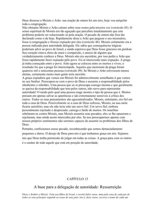 Deus dissesse a Moisés e Arão: sua oração de ontem foi um erro, hoje vou aniquilar
toda a congregação.
Não obstante Moisés e Arão caíram sobre seus rostos pela terceira vez (versículo 45). O
senso espiritual de Moisés era tão aguçado que percebeu imediatamente que este
problema poderia ser solucionado só pela oração. O pecado de ontem não fora tão
declarado como o de hoje. Rapidamente disse a Arão que pegasse o seu incensário,
fosse à congregação e fizesse expiação por eles (versículo 46). Moisés certamente era a
pessoa indicada para autoridade delegada. Ele sabia que consequências trágicas
poderiam advir ao povo de Israel, e ainda esperava que Deus fosse gracioso em perdoar.
Seu coração estava cheio de amor e compaixão, o anseio de alguém que
verdadeiramente conhece a Deus. Moisés não era sacerdote, por isso pediu a Arão que
fosse rapidamente fazer expiação pelo povo. Eis aí intercessão mais expiação. A praga
já tinha começado entre o povo; Arão agora se colocou entre os mortos e vivos; o
resultado foi que a praga foi interrompida. Aqueles que morreram da praga foram
quatorze mil e setecentas pessoas (versículo 49). Se Moisés e Arão estivessem menos
alertas, certamente muito mais gente teria morrido.
A graça expiadora que vemos em Moisés foi admiravelmente semelhante à que vemos
no seu Senhor. Preocupou-se com o povo de Deus e assumiu a responsabilidade pelos
obedientes e rebeldes. Uma pessoa que só se preocupa consigo mesma e que geralmente
se queixa da responsabilidade que tem pelos outros, não serve para representar
autoridade! O modo pelo qual uma pessoa reage mostra o tipo de pessoa que é. Muitos
pensam em apenas salvar as aparências e são extremamene sensíveis à crítica dos
outros. Todos os seus pensamentos são egocentralizados. Moisés, entretanto, era fiel em
toda a casa de Deus. Possivelmente se a casa de Deus sofresse, Moisés, na sua carne
ficaria satisfeito; mas ele não teria sido um servo fiel. Um servo fiel, embora
pessoalmente rejeitado e desprezado, carrega o fardo de muitos. Os israelitas
rebelaram-se contra Moisés, mas Moisés assumiu seus pecados; eles se lhe opuseram e
rejeitaram, mas ainda assim intercedeu por eles. Se nos preocuparmos apenas com
nossos próprios sentimentos não seremos capazes de assumir os problemas dos filhos de
Deus.
Portanto, confessemos nosso pecado, reconhecendo que somos demasiadamente
pequenos e duros. O desejo de Deus para nós é que tenhamos graça em nós. Sejamos
tais que Deus tenha permissão de julgar em todas as coisas. A graça para com os outros
é o caráter de todo aquele que está em posição de autoridade.

CAPÍTULO 15

A base para a delegação de autoridade: Ressurreição
Disse o Senhor a Moisés: Fala aos filhos de Israel, e recebe deles varas, uma pela casa de cada pai de
todos os seus príncipes segundo as casas de seus pais, isto é, doze varas; escreve o nome de cada um

 