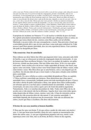 sobre a sua vara. Porém o nome de Arão escreverá sobre a vara de Levi; porque cada cabeça da casa de
seus pais terá uma vara. E as porás na tenda da congregação, perante o testemunho, onde eu vos
encontrarei. A vara do homem que eu escolher, essa florescerá; assim farei cessar de sobre mim as
murmurações que os filhos de Israel proferem contra vós. Falou, pois, Moisés aos filhos de Israel, e
todos os seus príncipes lhe deram varas, cada um lhe deu uma, segundo as casas de seus pais: doze varas; e entre elas a vara de Arão. Moisés pôs estas varas perante o Senhor na tenda do testemunho.
No dia seguinte Moisés entrou na tenda do testemunho, e eis que a vara de Arão, pela casa de Levi,
brotara, e, tendo inchado os gomos, produzira flores, e dava amêndoas. Então Moisés trouxe todas as
varas de diante do Senhor a todos os filhos de Israel; e eles o viram, e tomaram cada um a sua vara.
Disse o Senhor a Moisés: Torna a pôr a vara de Arão perante o Testemunho, para que se guarde por
sinal para os filhos rebeldes; assim farás acabar as suas murmurações contra mim, para que não
morram. E Moisés fez assim; como lhe ordenara o Senhor, assim fez (Nm. 17:1-11).

O propósito do incidente em Números 17 é o de resolver a rebelião do povo de Israel.
No capítulo precedente testemunhamos uma rebelião que sobrepujou todas as outras; no
capítulo que temos diante de nós, veremos como Deus acaba com tal rebelião,
libertando o seu povo dela e de suas consequências, a morte. Deus provaria a Israel que
a autoridade procede dele e que ele tem uma base e uma razão para estabelecê-la. Cada
pessoa à qual Deus garante autoridade, deve ter esta experiência básica. Caso contrário
não pode ser designada por Deus.
Vida ressurreta é base de autoridade
Deus ordenou aos doze líderes das tribos que pegassem doze varas, uma para cada chefe
de família, e que as colocassem na tenda da congregação diante do testemunho. A vara
do homem que Deus escolhesse brotaria. Uma vara é um pedaço de madeira, um galho
de árvore, cortado nas duas pontas. Não tem folhas nem raízes. Já foi vivo mas agora
está morto. Antes recebia seiva da árvore e tinha capacidade de brotar e dar frutos, mas
agora é uma vara morta. Todas as doze varas foram desprovidas de folhas e raízes, todas
eram mortas e secas. Mas Deus disse que se uma brotasse, seria a vara daquele que ele
escolhera. Isto dá uma ideia de que a resur-reição é a base para a eleição como também
para a autoridade.
No capítulo 16 o povo rebelou-se contra a autoridade designada por Deus; no capítulo
17 Deus confirma a autoridade que destacou. Deus determinou que a base para a
autoridade fosse a ressurreição, acabando assim com toda murmuração do povo. O povo
não tinha o direito de pedir explicações a Deus, mas apesar disso Deus condescendeu
em informar qual era a sua base para o estabelecimento de autoridade. A base foi a
ressurreição; era uma coisa contra a qual o povo de Israel não poderia argumentar.
Naturalmente, Arão e os israelitas descendiam de Adão. Todos eram filhos da ira, de
acordo com a vida natural; não havia diferença. Aquelas doze varas eram todas iguais,
todas desprovidas de folhas e raízes, mortas e sem vida. A base do ministério está na
recepção da vida ressurreta além da vida natural. E isto constitui autoridade. A
autoridade depende não da pessoa mas da ressurreição. Arão não era diferente dos
outros, exceto que Deus o escolhera e lhe dera vida ressurreta.
O brotar da vara seca mantém os homens humildes
É Deus que faz uma vara brotar. É ele que coloca o poder da vida numa vara morta e
seca. A vara que brota torna humilde o dono da vara e aquieta as murmurações dos
donos das outras varas. A vara que originalmente pegamos está seca, morta e sem
esperanças como a de Arão, mas se ela brota, dá flores e frutos no dia seguinte,

 