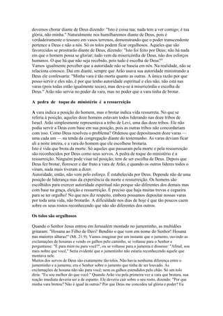devemos chorar diante de Deus dizendo: "Isto é coisa tua; nada tem a ver comigo; é tua
glória, não minha." Naturalmente nos humilharemos diante de Deus, pois é
verdadeiramente o tesouro em vasos terrenos, demonstrando que o poder transcendente
pertence a Deus e não a nós. Só os tolos podem ficar orgulhosos. Aqueles que são
favorecidos se prostrarão diante de Deus, dizendo: "Isto foi feito por Deus; não há nada
em que o homem possa se gloriar; tudo vem da misericórdia de Deus, não dos esforços
humanos. O que há que não seja recebido, pois tudo é escolha de Deus?"
Vamos igualmente perceber que a autoridade não se baseia em nós. Na realidade, não se
relaciona conosco. Daí em diante, sempre que Arão usava sua autoridade ministrando a
Deus ele confessaria: "Minha vara é tão morta quanto as outras. A única razão por que
posso servir e eles não, é por que tenho autoridade espiritual e eles não, não está nas
varas (pois todas estão igualmente secas), mas deve-se à misericórdia e escolha de
Deus." Arão não servia no poder da vara, mas no poder que a vara tinha de brotar.
A pedra de toque do ministério é a ressurreição
A vara indica a posição do homem, mas o brotar indica vida ressurreta. No que se
referia à posição, aqueles doze homens estavam todos liderando nas doze tribos de
Israel. Arão simplesmente representava a tribo de Levi, uma das doze tribos. Ele não
podia servir a Deus com base em sua posição, pois as outras tribos não concordariam
com isso. Como Deus resolveu o problema? Ordenou que depositassem doze varas —
uma cada um — na tenda da congregação diante do testemunho. As varas deviam ficar
ali a noite inteira, e a vara do homem que ele escolhese brotaria.
Isto é vida que brota da morte. Só aqueles que passaram pela morte e pela ressurreição
são reconhecidos por Deus como seus servos. A pedra de toque do ministério é a
ressurreição. Ninguém pode visar tal posição; tem de ser escolha de Deus. Depois que
Deus fez brotar, florescer e dar fruto a vara de Arão, e quando os outros líderes todos o
viram, nada mais tiveram a dizer.
Autoridade, então, não vem pelo esforço. É estabelecida por Deus. Depende não de uma
posição de liderança mas da experiência da morte e ressurreição. Os homens são
escolhidos para exercer autoridade espiritual não porque são diferentes dos demais mas
com base na graça, eleição e ressurreição. É preciso que haja muitas trevas e cegueira
para se ter orgulho! No que nos diz respeito, embora possamos depositar nossas varas
por toda uma vida, não brotarão. A dificuldade nos dias de hoje é que tão poucos caem
sobre os seus rostos reconhecendo que não são diferentes dos outros.
Os tolos são orgulhosos
Quando o Senhor Jesus entrou em Jerusalém montado no jumentinho, as multidões
gritaram: "Hosana ao Filho de Davi! Bendito o que vem em nome do Senhor! Hosana
nas maiores alturas!" (Mt. 21:9). Vamos imaginar por um instante que o jumento, ouvindo as
exclamações de hosanas e vendo os galhos pelo caminho, se voltasse para o Senhor e
perguntasse: "É para mim ou para você?", ou se voltasse para a jumenta e dissesse: "Afinal, sou
mais nobre que você," Seria evidente que o jumentinho não estaria reconhecendo aquele que
montava nele.
Muitos dos servos de Deus são exatamente tão tolos. Não havia nenhuma diferença entre o
jumentinho e a jumenta; era o Senhor sobre o jumento que tinha de ser louvado. As
exclamações de hosana não são para você; nem os galhos estendidos pelo chão. Só um tolo
diria: "Eu sou melhor do que você." Quando Arão viu pela primeira vez a vara que brotara, sua
reação imediata deveria ser a de espanto. Ele deveria cair sobre o seu rosto, dizendo: "Por que
minha vara brotou? Não é igual às outras? Por que Deus me concedeu tal glória e poder? Eu

 