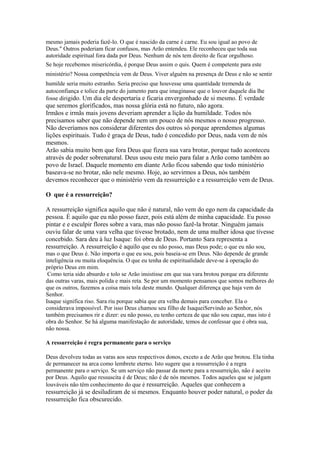 mesmo jamais poderia fazê-lo. O que é nascido da carne é carne. Eu sou igual ao povo de
Deus." Outros poderiam ficar confusos, mas Arão entendeu. Ele reconheceu que toda sua
autoridade espiritual fora dada por Deus. Nenhum de nós tem direito de ficar orgulhoso.
Se hoje recebemos misericórdia, é porque Deus assim o quis. Quem é competente para este
ministério? Nossa competência vem de Deus. Viver alguém na presença de Deus e não se sentir
humilde seria muito estranho. Seria preciso que houvesse uma quantidade tremenda de
autoconfiança e tolice da parte do jumento para que imaginasse que o louvor daquele dia lhe
fosse dirigido. Um dia ele despertaria e ficaria envergonhado de si mesmo. É verdade

que seremos glorificados, mas nossa glória está no futuro, não agora.
Irmãos e irmãs mais jovens deveriam aprender a lição da humildade. Todos nós
precisamos saber que não depende nem um pouco de nós mesmos o nosso progresso.
Não deveríamos nos considerar diferentes dos outros só porque aprendemos algumas
lições espirituais. Tudo é graça de Deus, tudo é concedido por Deus, nada vem de nós
mesmos.
Arão sabia muito bem que fora Deus que fizera sua vara brotar, porque tudo aconteceu
através de poder sobrenatural. Deus usou este meio para falar a Arão como também ao
povo de Israel. Daquele momento em diante Arão ficou sabendo que todo ministério
baseava-se no brotar, não nele mesmo. Hoje, ao servirmos a Deus, nós também
devemos reconhecer que o ministério vem da ressurreição e a ressurreição vem de Deus.
O que é a ressurreição?
A ressurreição significa aquilo que não é natural, não vem do ego nem da capacidade da
pessoa. É aquilo que eu não posso fazer, pois está além de minha capacidade. Eu posso
pintar e e esculpir flores sobre a vara, mas não posso fazê-la brotar. Ninguém jamais
ouviu falar de uma vara velha que tivesse brotado, nem de uma mulher idosa que tivesse
concebido. Sara deu à luz Isaque: foi obra de Deus. Portanto Sara representa a
ressurreição. A ressurreição é aquilo que eu não posso, mas Deus pode; o que eu não sou,
mas o que Deus é. Não importa o que eu sou, pois baseia-se em Deus. Não depende de grande
inteligência ou muita eloquência. O que eu tenha de espiritualidade deve-se à operação do
próprio Deus em mim.
Como teria sido absurdo e tolo se Arão insistisse em que sua vara brotou porque era diferente
das outras varas, mais polida e mais reta. Se por um momento pensamos que somos melhores do
que os outros, fazemos a coisa mais tola deste mundo. Qualquer diferença que haja vem do
Senhor.
Isaque significa riso. Sara riu porque sabia que era velha demais para conceber. Ela o
considerava impossível. Por isso Deus chamou seu filho de IsaqueiServindo ao Senhor, nós
também precisamos rir e dizer: eu não posso, eu tenho certeza de que não sou capaz, mas isto é
obra do Senhor. Se há alguma manifestação de autoridade, temos de confessar que é obra sua,
não nossa.
A ressurreição é regra permanente para o serviço
Deus devolveu todas as varas aos seus respectivos donos, exceto a de Arão que brotou. Ela tinha
de permanecer na arca como lembrete eterno. Isto sugere que a ressurreição é a regra
permanente para o serviço. Se um serviço não passar da morte para a ressurreição, não é aceito
por Deus. Aquilo que ressuscita é de Deus; não é de nós mesmos. Todos aqueles que se julgam
louváveis não têm conhecimento do que é ressurreição. Aqueles que conhecem a

ressurreição já se desiludiram de si mesmos. Enquanto houver poder natural, o poder da
ressurreição fica obscurecido.

 