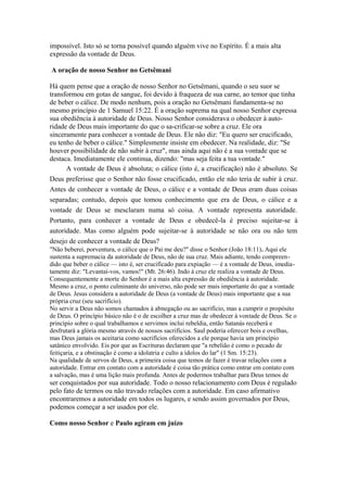 impossível. Isto só se torna possível quando alguém vive no Espírito. É a mais alta
expressão da vontade de Deus.
A oração de nosso Senhor no Getsêmani
Há quem pense que a oração de nosso Senhor no Getsêmani, quando o seu suor se
transformou em gotas de sangue, foi devido à fraqueza de sua carne, ao temor que tinha
de beber o cálice. De modo nenhum, pois a oração no Getsêmani fundamenta-se no
mesmo princípio de 1 Samuel 15:22. É a oração suprema na qual nosso Senhor expressa
sua obediência à autoridade de Deus. Nosso Senhor considerava o obedecer à autoridade de Deus mais importante do que o sa-crificar-se sobre a cruz. Ele ora
sinceramente para conhecer a vontade de Deus. Ele não diz: "Eu quero ser crucificado,
eu tenho de beber o cálice." Simplesmente insiste em obedecer. Na realidade, diz: "Se
houver possibilidade de não subir à cruz", mas ainda aqui não é a sua vontade que se
destaca. Imediatamente ele continua, dizendo: "mas seja feita a tua vontade."
A vontade de Deus é absoluta; o cálice (isto é, a crucificação) não é absoluto. Se
Deus preferisse que o Senhor não fosse crucificado, então ele não teria de subir à cruz.
Antes de conhecer a vontade de Deus, o cálice e a vontade de Deus eram duas coisas
separadas; contudo, depois que tomou conhecimento que era de Deus, o cálice e a
vontade de Deus se mesclaram numa só coisa. A vontade representa autoridade.
Portanto, para conhecer a vontade de Deus e obedecê-la é preciso sujeitar-se à
autoridade. Mas como alguém pode sujeitar-se à autoridade se não ora ou não tem
desejo de conhecer a vontade de Deus?
"Não beberei, porventura, o cálice que o Pai me deu?" disse o Senhor (João 18:11). Aqui ele
sustenta a supremacia da autoridade de Deus, não de sua cruz. Mais adiante, tendo compreendido que beber o cálice — isto é, ser crucificado para expiação — é a vontade de Deus, imediatamente diz: "Levantai-vos, vamos!" (Mt. 26:46). Indo à cruz ele realiza a vontade de Deus.
Consequentemente a morte do Senhor é a mais alta expressão de obediência à autoridade.
Mesmo a cruz, o ponto culminante do universo, não pode ser mais importante do que a vontade
de Deus. Jesus considera a autoridade de Deus (a vontade de Deus) mais importante que a sua
própria cruz (seu sacrifício).
No servir a Deus não somos chamados à abnegação ou ao sacrifício, mas a cumprir o propósito
de Deus. O princípio básico não é o de escolher a cruz mas de obedecer à vontade de Deus. Se o
princípio sobre o qual trabalhamos e servimos inclui rebeldia, então Satanás receberá e
desfrutará a glória mesmo através de nossos sacrifícios. Saul poderia oferecer bois e ovelhas,
mas Deus jamais os aceitaria como sacrifícios oferecidos a ele porque havia um princípio
satânico envolvido. Eis por que as Escrituras declaram que "a rebelião é como o pecado de
feitiçaria, e a obstinação é como a idolatria e culto a ídolos do lar" (1 Sm. 15:23).
Na qualidade de servos de Deus, a primeira coisa que temos de fazer é travar relações com a
autoridade. Entrar em contato com a autoridade é coisa tão prática como entrar em contato com
a salvação, mas é uma lição mais profunda. Antes de podermos trabalhar para Deus temos de

ser conquistados por sua autoridade. Todo o nosso relacionamento com Deus é regulado
pelo fato de termos ou não travado relações com a autoridade. Em caso afirmativo
encontraremos a autoridade em todos os lugares, e sendo assim governados por Deus,
podemos começar a ser usados por ele.
Como nosso Senhor e Paulo agiram em juízo

 