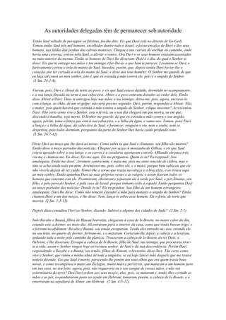 As autoridades delegadas têm de permanecer sob autoridade
Tendo Saul voltado de perseguir os filisteus, foi-lhe dito: Eis que Davi está no deserto de En-Gedi.
Tomou então Saul três mil homens, escolhidos dentre todo o Israel, e foi ao encalço de Davi e dos seus
homens, nas faldas das penhas das cabras monteses. Chegou a uns currais de ovelhas no caminho, onde
havia uma caverna; entrou nela Saul, a aliviar o ventre. Ora Davi e os seus homens estavam assentados
no mais interior da mesma. Então os homens de Davi lhe disseram: Hoje é o dia, do qual o Senhor te
disse: Eis que te entrego nas mãos o teu inimigo e far-lhe-ás o que bem te parecer. Levantou-se Davi, e
furtivamente cortou a orla do manto de Saul. Sucedeu, porém, que, depois sentiu Davi ba-ter-lhe o
coração, por ter cortado a orla do manto de Saul; e disse aos seus homens: O Senhor me guarde de que
eu faça tal cousa ao meu senhor, isto é, que eu estenda a mão contra ele, pois é o ungido do Senhor
(1 Sm. 24:1-6).
Vieram, pois, Davi e Abisai de noite ao povo, e eis que Saul estava deitado, dormindo no acampamento,
e a sua lança fincada na terra à sua cabeceira; Abner e o povo estavam deitados ao redor dele. Então
disse Abisai a Davi: Deus te entregou hoje nas mãos o teu inimigo; deixa-me, pois, agora, encravá-lo
com a lança, ao chão, de um só golpe; não será preciso segundo. Davi, porém, respondeu a Abisai: Não
o mates, pois quem haverá que estenda a mão contra o ungido do Senhor, e fique inocente? Acrescentou
Davi: Tão certo como vive o Senhor, este o ferirá, ou o seu dia chegará em que morra, ou em que,
descendo à batalha, seja morto. O Senhor me guarde, de que eu estenda a mão contra o seu ungido;
agora, porém, toma a lança que está à sua cabeceira, e a bilha da água, e vamo-nos. Tomou, pois, Davi
a lança e a bilha da água, da cabeceira de Saul, e foram-se; ninguém o viu, nem o soube, nem se
despertou, pois todos dormiam, porquanto da parte do Senhor lhes havia caído profundo sono
(1 Sm. 26:7-12).
Disse Davi ao moço que lhe dava as novas: Como sabes tu que Saul e Jôanatas, seu filho são mortos?
Então disse o moço portador das notícias: Cheguei por acaso à montanha de Gilboa, e eis que Saul
estava apoiado sobre a sua lança, e os carros e a cavalaria apertavam com ele. Olhando ele para trás,
viu-me e chamou-me. Eu disse: Eis-me aqui. Ele me perguntou: Quem és tu? Eu respondi: Sou
amalequita. Então me disse: Arremete contra mim, e mata-me, pois me sinto vencido de cãibra, mas o
tino se acha ainda todo em mim. Arremessei-me, pois, sobre ele, e o matei, porque bem sabia eu que ele
não viveria depois de ter caído. Tomei-Ihe a coroa que trazia na cabeça e o bracelete, e os trouxe aqui
ao meu senhor. Então apanhou Davi as suas próprias vestes e as rasgou, e assim fizeram todos os
homens que estavam com ele. Prantearam, choraram e jejuaram até à tarde por Saul, e por Jônatas, seu
filho, e pelo povo do Senhor, e pela casa de Israel, porque tinham caído à espada. Então perguntou Davi
ao moço portador das notícias: Donde és tu? Ele respondeu: Sou filho de um homem estrangeiro,
amalequita. Davi lhe disse: Como não temeste estender a mão para matares o ungido do Senhor? Então
chamou Davi a um dos moços, e lhe disse: Vem, lança-te sobre esse homem. Ele o feriu, de sorte que
morreu (2 Sm. 1:5-15).
Depois disto consultou Davi ao Senhor, dizendo: Subirei a alguma das cidades de Judá? (2 Sm. 2:1).
Indo Recabe e Baaná, filhos de Rimom beerotita, chegaram à casa de Is-Bosete, no maior calor do dia,
estando este a dormir, ao meio-dia. Ali entraram para o interior da casa, como que vindo buscar trigo, e
o feriram no abdómen; Recabe e Baaná, seu irmão escaparam. Tendo eles entrado na casa, estando ele
no seu leito, no quarto de dormir, feriram-no, e o mataram. Cortaram-lhe depois a cabeça e a levaram,
andando toda a noite pelo caminho da planície. Trouxeram a cabeça de Is-Bosete ao rei Davi, a
Hebrom, e lhe disseram: Eis aqui a cabeça de Is-Bosete, filho de Saul, teu inimigo, que procurava tirarte a vida; assim o Senhor vingou hoje ao rei meu senhor, de Saul e da sua descendência. Porém Davi
respondendo a Recabe e a Baaná, seu irmão, filhos de Rimom, o beerotita, disse-lhes: Tão certo como
vive o Senhor, que remiu a minha alma de toda a angústia, se eu logo lancei mão daquele que me trouxe
notícia dizendo: Eis que Saul é morto, parecendo-lhe porém aos seus olhos que era quem trazia boas
novas, e como recompensa o matei em Ziclague, muito mais a perversos, que mataram a um homem justo
em sua casa, no seu leito; agora, pois, não requereria eu o seu sangue de vossas mãos, e não vos
exterminaria da terra? Deu Davi ordem aos seus moços; eles, pois, os mataram e, tendo-lhes cortado as
mãos e os pés, os penduraram junto ao açude em Hebrom; tomaram, porém, a cabeça de Is-Bosete, e a
enterraram na sepultura de Abner, em Hebrom (2 Sm. 4:5-12).

 