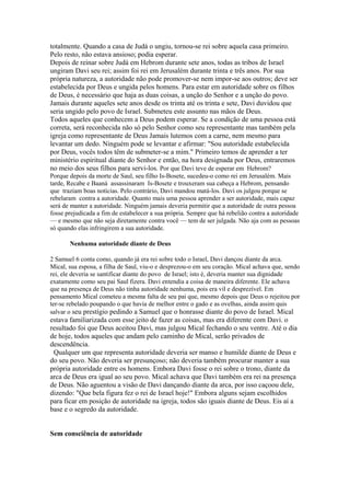 totalmente. Quando a casa de Judá o ungiu, tornou-se rei sobre aquela casa primeiro.
Pelo resto, não estava ansioso; podia esperar.
Depois de reinar sobre Judá em Hebrom durante sete anos, todas as tribos de Israel
ungiram Davi seu rei; assim foi rei em Jerusalém durante trinta e três anos. Por sua
própria natureza, a autoridade não pode promover-se nem impor-se aos outros; deve ser
estabelecida por Deus e ungida pelos homens. Para estar em autoridade sobre os filhos
de Deus, é necessário que haja as duas coisas, a unção do Senhor e a unção do povo.
Jamais durante aqueles sete anos desde os trinta até os trinta e sete, Davi duvidou que
seria ungido pelo povo de Israel. Submeteu este assunto nas mãos de Deus.
Todos aqueles que conhecem a Deus podem esperar. Se a condição de uma pessoa está
correta, será reconhecida não só pelo Senhor como seu representante mas também pela
igreja como representante de Deus Jamais lutemos com a carne, nem mesmo para
levantar um dedo. Ninguém pode se levantar e afirmar: "Sou autoridade estabelecida
por Deus, vocês todos têm de submeter-se a mim." Primeiro temos de aprender a ter
ministério espiritual diante do Senhor e então, na hora designada por Deus, entraremos
no meio dos seus filhos para servi-los. Por que Davi teve de esperar em Hebrom?
Porque depois da morte de Saul, seu filho Is-Bosete, sucedeu-o como rei em Jerusalém. Mais
tarde, Recabe e Baaná assassinaram Is-Bosete e trouxeram sua cabeça a Hebrom, pensando
que traziam boas notícias. Pelo contrário, Davi mandou matá-los. Davi os julgou porque se
rebelaram contra a autoridade. Quanto mais uma pessoa aprender a ser autoridade, mais capaz
será de manter a autoridade. Ninguém jamais deveria permitir que a autoridade de outra pessoa
fosse prejudicada a fim de estabelecer a sua própria. Sempre que há rebelião contra a autoridade
— e mesmo que não seja diretamente contra você — tem de ser julgada. Não aja com as pessoas
só quando elas infringirem a sua autoridade.
Nenhuma autoridade diante de Deus
2 Samuel 6 conta como, quando já era rei sobre todo o Israel, Davi dançou diante da arca.
Mical, sua esposa, a filha de Saul, viu-o e desprezou-o em seu coração. Mical achava que, sendo
rei, ele deveria se santificar diante do povo de Israel; isto é, deveria manter sua dignidade
exatamente como seu pai Saul fizera. Davi entendia a coisa de maneira diferente. Ele achava
que na presença de Deus não tinha autoridade nenhuma, pois era vil e desprezível. Em
pensamento Mical cometeu a mesma falta de seu pai que, mesmo depois que Deus o rejeitou por
ter-se rebelado poupando o que havia de melhor entre o gado e as ovelhas, ainda assim quis
salvar o seu prestígio pedindo a Samuel que o honrasse diante do povo de Israel. Mical

estava familiarizada com esse jeito de fazer as coisas, mas era diferente com Davi. o
resultado foi que Deus aceitou Davi, mas julgou Mical fechando o seu ventre. Até o dia
de hoje, todos aqueles que andam pelo caminho de Mical, serão privados de
descendência.
Qualquer um que representa autoridade deveria ser manso e humilde diante de Deus e
do seu povo. Não deveria ser presunçoso; não deveria também procurar manter a sua
própria autoridade entre os homens. Embora Davi fosse o rei sobre o trono, diante da
arca de Deus era igual ao seu povo. Mical achava que Davi também era rei na presença
de Deus. Não aguentou a visão de Davi dançando diante da arca, por isso caçoou dele,
dizendo: "Que bela figura fez o rei de Israel hoje!" Embora alguns sejam escolhidos
para ficar em posição de autoridade na igreja, todos são iguais diante de Deus. Eis aí a
base e o segredo da autoridade.
Sem consciência de autoridade

 