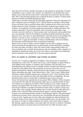 Aqui não está envolvida a questão do pecado, só uma questão de santificação. O oposto
à santidade é o que é comum, não o pecado. Ser santificado é ser diferente dos outros.
Muitas coisas justas não deveremos fazer, muitas palavras enunciáveis não deveremos
falar. Não é uma pretensão aparente mas a restrição de Deus no espírito. Só deste modo
podemos constituir autoridade delegada por Deus.
Aquele que se encontra em posição de autoridade representa a Deus em cada palavra ou
ação. Conforme vemos em Números 20:12 Moisés falhou em santificar a Deus diante
do povo de Israel e não se santificou diante deles. Interpretou mal a Deus, por isso não
poderia entrar em Canaã. Os pardais voam em bandos, enquanto que as águias voam
sozinhas. Se só podemos voar baixo porque não aguentamos a solidão das alturas, não
estamos capacitados a ficar em autoridade. Estar em posição de autoridade exige
restrição; é preciso santificar-se. Outros podem, mas você não pode; outros podem falar,
mas você não pode. Você tem de obedecer ao Espírito do Senhor conforme ele ensina
dentro de você. Você talvez se sinta abandonado e sinta falta do fervor da multidão; não
obstante, você não se atreve a misturar-se com os irmãos e irmãs nas brincadeiras e
gracejos. Este é o preço da autoridade. Se não nos santificarmos como nosso Senhor,
não estaremos qualificados para ficar em posição de autoridade.
Mesmo assim, no que se refere a sermos membros uns dos outros, qualquer um que
esteja em posição de autoridade deve ser perfeitamente normal mantendo a comunhão
do corpo com todos os irmãos e irmãs. Do mesmo modo, representando a Deus, ele
deve se santificar sob a restrição divina para que seja um exemplo a todos; enquanto, na
qualidade de membro do corpo, deve servir com todos os seus irmãos em coordenação,
jamais assumindo a falsa posição de ser de uma categoria especial.
Estar em posição de autoridade exige restrição nas afeições
Levítico 10:1-7 registra o julgamento de Nadabe e Abiú porque não se sujeitaram à
autoridade de seu pai Arão. No mesmo dia em que o pai foi ungido, os quatro filhos de
Arão também foram ungidos no santuário como sacerdotes. Não deveriam servir
individualmente mas ajudar seu pai no trabalho de Deus. Portanto não tinham permissão
de agir por conta própria. Pois sem a permissão de seu pai e de acordo com seus
próprios pensamentos, Nadabe e Abiú ofereceram fogo estranho; e consequentemente,
foram consumidos pelo fogo. Então Moisés disse a Arão: "Isto é o que o Senhor disse:
Mostrarei a minha santidade naqueles que se cheguem a mim." Neste incidente. Deus
revela uma coisa: aqueles que estão perto dele jamais devem ser negligentes. Há uma
disciplina muito mais severa para lhes ser aplicada do que ao povo em geral.
O que Arão deveria fazer quando dois de seus quatro filhos, Nadabe e Abiú, morreram
no mesmo dia? Ele tinha um relacionamento duplo aqui: era sacerdote diante de Deus
mas também era o cabeça de sua família. Pode uma pessoa servir a Deus a ponto de
esquecer seu próprio filho? De acordo com o costume do povo de Israel, quando havia
uma morte na família os membros da família deveriam soltar os cabelos e rasgar suas
roupas. Mas, neste exemplo, Moisés ordenou que os corpos fossem levados para fora e
proibiu Arão e seus dois filhos remanescentes de seguir o costume daquele tempo.
O pranto é um sentimento humano normal e é perfeitamente legítimo. Mas para aqueles
israelitas que serviam a Deus, como neste caso, era proibido para que não morressem.
Como era sério! Aqueles que serviam a Deus eram julgados de maneira diferente dos
israelitas comuns. O que todos os outros israelitas podiam fazer, eles não podiam. Um
pai chorar o seu filho, os irmãos chorarem seus irmãos, eram coisas lícitas e naturais;
não obstante, aqueles que tinham o óleo santo sobre eles deviam se santificar. Nenhuma
questão de pecado de sua parte estava envolvida neste caso. Mas nem tudo o que é

 