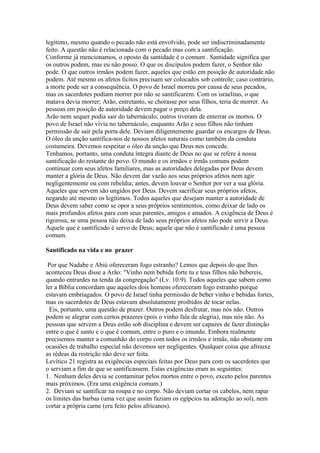 legítimo, mesmo quando o pecado não está envolvido, pode ser indiscriminadamente
feito. A questão não é relacionada com o pecado mas com a santificação.
Conforme já mencionamos, o oposto da santidade é o comum . Santidade significa que
os outros podem, mas eu não posso. O que os discípulos podem fazer, o Senhor não
pode. O que outros irmãos podem fazer, aqueles que estão em posição de autoridade não
podem. Até mesmo os afetos lícitos precisam ser colocados sob controle; caso contrário,
a morte pode ser a consequência. O povo de Israel morreu por causa de seus pecados,
mas os sacerdotes podiam morrer por não se santificarem. Com os israelitas, o que
matava devia morrer; Arão, entretanto, se chorasse por seus filhos, teria de morrer. As
pessoas em posição de autoridade devem pagar o preço dela.
Arão nem sequer podia sair do tabernáculo; outros tiveram de enterrar os mortos. O
povo de Israel não vivia no tabernáculo, enquanto Arão e seus filhos não tinham
permissão de sair pela porta dele. Deviam diligentemente guardar os encargos de Deus.
O óleo da unção santifica-nos de nossos afetos naturais como também da conduta
costumeira. Devemos respeitar o óleo da unção que Deus nos concede.
Tenhamos, portanto, uma conduta íntegra diante de Deus no que se refere à nossa
santificação do restante do povo. O mundo e os irmãos e irmãs comuns podem
continuar com seus afetos familiares, mas as autoridades delegadas por Deus devem
manter a glória de Deus. Não devem dar vazão aos seus próprios afetos nem agir
negligentemente ou com rebeldia; antes, devem louvar o Senhor por ver a sua glória.
Aqueles que servem são ungidos por Deus. Devem sacrificar seus próprios afetos,
negando até mesmo os legítimos. Todos aqueles que desejam manter a autoridade de
Deus devem saber como se opor a seus próprios sentimentos, como deixar de lado os
mais profundos afetos para com seus parentes, amigos e amados. A exigência de Deus é
rigorosa; se uma pessoa não deixa de lado seus próprios afetos não pode servir a Deus.
Aquele que é santificado é servo de Deus; aquele que não é santificado é uma pessoa
comum.
Santificado na vida e no prazer
Por que Nadabe e Abiú ofereceram fogo estranho? Lemos que depois do que lhes
aconteceu Deus disse a Arão: "Vinho nem bebida forte tu e teus filhos não bebereis,
quando entrardes na tenda da congregação" (Lv. 10:9). Todos aqueles que sabem como
ler a Bíblia concordam que aqueles dois homens ofereceram fogo estranho porque
estavam embriagados. O povo de Israel tinha permissão de beber vinho e bebidas fortes,
mas os sacerdotes de Deus estavam absolutamente proibidos de tocar nelas.
Eis, portanto, uma questão de prazer. Outros podem desfrutar, mas nós não. Outros
podem se alegrar com certos prazeres (pois o vinho fala de alegria), mas nós não. As
pessoas que servem a Deus estão sob disciplina e devem ser capazes de fazer distinção
entre o que é santo e o que é comum, entre o puro e o imundo. Embora realmente
precisemos manter a comunhão do corpo com todos os irmãos e irmãs, não obstante em
ocasiões de trabalho especial não devemos ser negligentes. Qualquer coisa que afrouxe
as rédeas da restrição não deve ser feita.
Levítico 21 registra as exigências especiais feitas por Deus para com os sacerdotes que
o serviam a fim de que se santificassem. Estas exigências eram as seguintes:
1. Nenhum deles devia se contaminar pelos mortos entre o povo, exceto pelos parentes
mais próximos. (Era uma exigência comum.)
2. Deviam se santificar na roupa e no corpo. Não deviam cortar os cabelos, nem rapar
os limites das barbas (uma vez que assim faziam os egípcios na adoração ao sol), nem
cortar a própria carne (era feito pelos africanos).

 