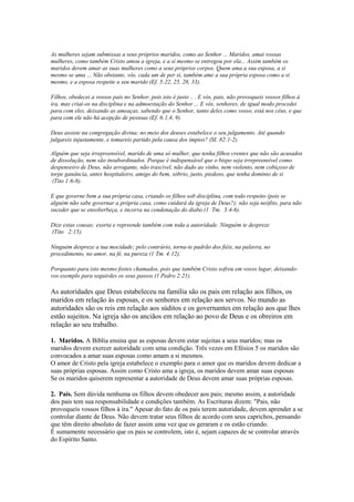As mulheres sejam submissas a seus próprios maridos, como ao Senhor ... Maridos, amai vossas
mulheres, como também Cristo amou a igreja, e a si mesmo se entregou por ela... Assim também os
maridos devem amar as suas mulheres como a seus próprios corpos. Quem ama a sua esposa, a si
mesmo se ama ... Não obstante, vós, cada um de per si, também ame a sua própria esposa como a si
mesmo, e a esposa respeite a seu marido (Ef. 5:22, 25, 28, 33).
Filhos, obedecei a vossos pais no Senhor, pois isto é justo .. . E vós, pais, não provoqueis vossos filhos à
ira, mas criai-os na disciplina e na admoestação do Senhor ... E vós, senhores, de igual modo procedei
para com eles, deixando as ameaças, sabendo que o Senhor, tanto deles como vosso, está nos céus, e que
para com ele não há acepção de pessoas (Ef. 6:1,4, 9).
Deus assiste na congregação divina; no meio dos deuses estabelece o seu julgamento. Até quando
julgareis injustamente, e tomareis partido pela causa dos ímpios? (SI. 82:1-2).
Alguém que seja irrepreensível, marido de uma só mulher, que tenha filhos crentes que não são acusados
de dissolução, nem são insubordinados. Porque é indispensável que o bispo seja irrepreensível como
despenseiro de Deus, não arrogante, não irascível, não dado ao vinho, nem violento, nem cobiçoso de
torpe ganância, antes hospitaleiro, amigo do bem, sóbrio, justo, piedoso, que tenha domínio de si
(Tito 1:6-8).
E que governe bem a sua própria casa, criando os filhos sob disciplina, com todo respeito (pois se
alguém não sabe governar a própria casa, como cuidará da igreja de Deus?); não seja neófito, para não
suceder que se ensoberbeça, e incorra na condenação do diabo (1 Tm. 3:4-6).
Dize estas cousas; exorta e repreende também com toda a autoridade. Ninguém te despreze
(Tito 2:15).
Ninguém despreze a tua mocidade; pelo contrário, torna-te padrão dos fiéis, na palavra, no
procedimento, no amor, na fé, na pureza (1 Tm. 4:12).
Porquanto para isto mesmo fostes chamados, pois que também Cristo sofreu em vosso lugar, deixandovos exemplo para seguirdes os seus passos (1 Pedro 2:21).

As autoridades que Deus estabeleceu na família são os pais em relação aos filhos, os
maridos em relação às esposas, e os senhores em relação aos servos. No mundo as
autoridades são os reis em relação aos súditos e os governantes em relação aos que lhes
estão sujeitos. Na igreja são os anciãos em relação ao povo de Deus e os obreiros em
relação ao seu trabalho.
1. Maridos. A Bíblia ensina que as esposas devem estar sujeitas a seus maridos; mas os
maridos devem exercer autoridade com uma condição. Três vezes em Efésios 5 os maridos são
convocados a amar suas esposas como amam a si mesmos.
O amor de Cristo pela igreja estabelece o exemplo para o amor que os maridos devem dedicar a
suas próprias esposas. Assim como Cristo ama a igreja, os maridos devem amar suas esposas
Se os maridos quiserem representar a autoridade de Deus devem amar suas próprias esposas.
2. Pais. Sem dúvida nenhuma os filhos devem obedecer aos pais; mesmo assim, a autoridade
dos pais tem sua responsabilidade e condições também. As Escrituras dizem: "Pais, não
provoqueis vossos filhos à ira." Apesar do fato de os pais terem autoridade, devem aprender a se
controlar diante de Deus. Não devem tratar seus filhos de acordo com seus caprichos, pensando
que têm direito absoluto de fazer assim uma vez que os geraram e os estão criando.
É sumamente necessário que os pais se controlem, isto é, sejam capazes de se controlar através
do Espírito Santo.

 