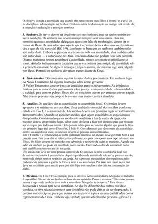 O objetivo de toda a autoridade que os pais têm para com os seus filhos é instruí-los e criá-los
na disciplina e admoestação do Senhor. Nenhuma ideia de dominação ou castigo está envolvida;
a intenção é a educação e proteção amorosa.
3. Senhores. Os servos devem ser obedientes aos seus senhores, mas ser senhor também envolve condições. Os senhores não devem ameaçar nem provocar seus servos. Deus não
permitirá que suas autoridades delegadas ajam com falta de moderação; devem ter o

temor de Deus. Devem saber que aquele que é o Senhor deles e dos seus servos está no
céu e que ele não é parcial (Ef. 6:9). Lembrem-se bem que os senhores também estão
sob autoridade. Embora as pessoas se encontrem sob sua autoridade, elas também estão
sob autoridade — a autoridade de Deus. Por causa disto não podem ficar sem controle.
Quanto mais uma pessoa reconhece a autoridade, menos arrogante e intimidante se
torna. Atitudes indispensáveis daqueles que se encontram em posição de autoridade são
a gentileza e o amor. Se alguém ameaça e julga os outros, ele mesmo logo será julgado
por Deus. Portanto os senhores deveriam tremer diante de Deus.
4. Governantes. Devemos nos sujeitar às autoridades governantes. Em nenhum lugar
do Novo Testamento há alguma instrução sobre como governar.
O Velho Testamento descreve-nos as condições para os governantes. As exigências
básicas para as autoridades governantes são a justiça, a imparcialidade, a honestidade e
o cuidado para com os pobres. Estes são os princípios que os governantes devem seguir.
Não devem procurar seu próprio bem-estar mas manter justiça absoluta.
5. Anciãos. Os anciãos são as autoridades na assembléia local. Os irmãos devem
aprender a se sujeitarem aos anciãos. Uma qualidade essencial dos anciãos, conforme
citada em Tito 1, é o autocontrole. Os anciãos devem em primeiro lugar ser estritamente
autocontrolados. Quando se escolher anciãos, que sejam escolhidos os especialmente
disciplinados. Considerando que os anciãos são escolhidos a fim de cuidar da igreja, eles
mesmos devem, em primeiro lugar, saber como obedecer e ficar sob controle para que possam
ser exemplo para todos os outros. Deus jamais indica para ser ancião alguém que gosta de ficar
em primeiro lugar (tal como Díótrefes, 3 João 9). Considerando que são a mais alta autoridade
dentro da assembléia local, os anciãos devem ser pessoas autocontroladas.
Em 1 Timóteo 3 e 4 menciona-se outra qualidade essencial ao ancião: deve governar bem a sua
própria casa. Esta casa não se refere principalmente aos pais ou esposas mas especialmente aos
filhos. Os filhos devem ser mantidos em submissão e respeito de todas as maneiras. Aquele que
sabe ser um bom pai pode ser escolhido como ancião. Exercendo a devida autoridade no lar,
está qualificado para ser ancião na igreja.
Um ancião não deve ser uma pessoa convencida. Os anciãos de uma assembléia local não
devem ser inclinados à prepotência. Aquele que abusa da autoridade não serve para ser ancião,
nem pode dirigir bem os negócios da igreja. Só as pessoas mesquinhas são orgulhosas; não
podem levar nem usar a glória de Deus e nem a sua confiança. Por isso, um crente novo não
deve ser escolhido para ancião para que não fique convencido e não caia na condenação do
diabo.
6. Obreiros. Em Tito 2:15 a condição para os obreiros como autoridades delegadas no trabalho
é específica. Tito servia ao Senhor na base de um apóstolo. Paulo o exortou: "Dize estas cousas;
exorta e repreende também com toda a autoridade. Ninguém te despreze." Para não ser
desprezada a pessoa tem de se santificar. Se não for diferente dos outros na vida e

conduta, se vive relaxadamente e sem disciplina não pode deixar de ser desprezado, É
preciso auto-disciplina para que outros nos respeitem e para sermos qualificados como
representantes de Deus. Embora seja verdade que um obreiro não procura a glória e a

 