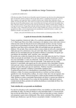 Exemplos de rebeldia no Antigo Testamento
1. A QUEDA DE ADÃO E EVA

E lhe deu esta ordem: De toda árvore do jardim comerás livremente, mas da árvore do conhecimento do
bem e do mal não comerás; porque no dia em que dela comeres, certamente morrerás (Gn. 2:16-17).
Mas a serpente, mais sagaz que todos os animais selváticos que o Senhor Deus tinha feito, disse à
mulher: Ê assim que Deus disse: Não comereis de toda árvore do jardim? Respondeu-lhe a mulher: Do
fruto das árvores do jardim podemos comer, mas do fruto da árvore que está no meio do jardim, disse
Deus: Dele não comereis, nem tocareis nele, para que não morrais. Então a serpente disse à mulher: É
certo que não morrereis. Porque Deus sabe que no dia em que dele comerdes se vos abrirão os olhos e,
como Deus, sereis, conhecedores do bem e do mal. Vendo a mulher que a árvore era boa para se comer,
agradável aos olhos, e árvore desejável para dar entendimento, tomou-lhe do fruto e comeu, e deu
também ao marido, e ele comeu (Gn. 3:1-6).
      Porque, como pela desobediência de um só homem muitos se tornaram pecadores (Rm. 5:19).


                        A queda do homem devido à desobediência

Vamos recapitular a história de Adão e Eva conforme registrada em Génesis, capítulos
2 e 3. Depois que Deus criou Adão, encarregou-o de algumas coisas; entre estas estava a
ordem de não comer do fruto da árvore do conhecimento do bem e do mal. O ponto
crucial dessa recomendação foi mais do que a proibição de comer certo fruto; antes,
significava que Deus estava colocando Adão sob autoridade para que aprendesse a
obedecer. De um lado, Deus colocou todas as coisas criadas na terra sob a autoridade de
Adão para que ele as dominasse; mas, por outro lado, Deus colocou o próprio Adão
debaixo de sua autoridade para que ele pudesse obedecer à autoridade. Só aquele que
está debaixo de autoridade pode constituir uma autoridade.
De acordo com a ordem da criação divina, Deus criou Adão antes de criar Eva. Colocou
Adão em posição de autoridade e Eva sob a autoridade de Adão. Estabeleceu os dois:
um como autoridade e o outro em submissão. Tanto na velha como na nova criação, esta
ordem de prioridades constitui a base da autoridade. Todo aquele que for criado
primeiro é a autoridade; todo aquele que for salvo primeiro será a autoridade. Portanto,
onde quer que vamos, nosso primeiro pensamento deve ser o de descobrir quem são
aqueles aos quais Deus quer que nos sujeitemos. Podemos encontrar a autoridade em
qualquer lugar e aprender a obedecer à autoridade a qualquer hora.
A queda do homem deve-se à desobediência à autoridade de Deus. Em lugar de
obedecer a Adão, Eva tomou sua própria decisão ao verificar se o fruto era bom e
agradável à vista. Ela descobriu a cabeça. Ao comer o fruto não o fez em sujeição, mas
de sua própria vontade. Além de transgredir a ordem de Deus também desobedeceu a
Adão. Rebelar-se contra a autoridade representativa de Deus é o mesmo que rebelar-se
contra Deus. Ao dar ouvidos à Eva e comer do fruto proibido, Adão pecou contra a
vontade direta de Deus; portanto ele também desobedeceu à autoridade de Deus. Isto
também foi rebeldia.

Todo trabalho deve ser prestado em obediência

Eva não foi colocada só sob a autoridade de Deus, mas também, na ordem divina, sob a
autoridade de Adão. Ela tinha de obedecer a uma autoridade dupla. E a nossa posição
hoje em dia não difere disso. Eva, vendo que o fruto era bom para se comer, comeu-o
sem perguntar a quem estava obedecendo. Mas, desde o princípio Deus ordenara ao
homem que obedecesse e que não fizesse a sua própria vontade. A atitude de Eva,
 