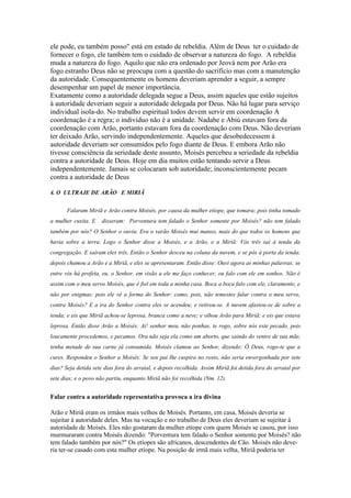 ele pode, eu também posso" está em estado de rebeldia. Além de Deus ter o cuidado de
fornecer o fogo, ele também tem o cuidado de observar a natureza do fogo. A rebeldia
muda a natureza do fogo. Aquilo que não era ordenado por Jeová nem por Arão era
fogo estranho Deus não se preocupa com a questão do sacrifício mas com a manutenção
da autoridade. Consequentemente os homens deveriam aprender a seguir, a sempre
desempenhar um papel de menor importância.
Exatamente como a autoridade delegada segue a Deus, assim aqueles que estão sujeitos
à autoridade deveriam seguir a autoridade delegada por Deus. Não há lugar para serviço
individual isola-do. No trabalho espiritual todos devem servir em coordenação A
coordenação é a regra; o indivíduo não é a unidade. Nadabe e Abiú estavam fora da
coordenação com Arão, portanto estavam fora da coordenação com Deus. Não deveriam
ter deixado Arão, servindo independentemente. Aqueles que desobedecessem à
autoridade deveriam ser consumidos pelo fogo diante de Deus. E embora Arão não
tivesse consciência da seriedade deste assunto, Moisés percebeu a seriedade da rebeldia
contra a autoridade de Deus. Hoje em dia muitos estão tentando servir a Deus
independentemente. Jamais se colocaram sob autoridade; inconscientemente pecam
contra a autoridade de Deus

4. O ULTRAJE DE ARÃO E MIRIÃ


       Falaram Miriã e Arão contra Moisés, por causa da mulher etíope, que tomara; pois tinha tomado
a mulher cusita. E    disseram: Porventura tem falado o Senhor somente por Moisés? não tem falado
também por nós? O Senhor o ouviu. Era o varão Moisés mui manso, mais do que todos os homens que
havia sobre a terra. Logo o Senhor disse a Moisés, e a Arão, e a Miriã: Vós três saí à tenda da
congregação. E saíram eles três. Então o Senhor desceu na coluna da nuvem, e se pôs à porta da tenda;
depois chamou a Arão e a Miriã, e eles se apresentaram. Então disse: Ouvi agora as minhas palavras; se
entre vós há profeta, eu, o Senhor, em visão a ele me faço conhecer, ou falo com ele em sonhos. Não é
assim com o meu servo Moisés, que é fiel em toda a minha casa. Boca a boca falo com ele, claramente, e
não por enigmas; pois ele vê a forma do Senhor: como, pois, não temestes falar contra o meu servo,
contra Moisés? E a ira do Senhor contra eles se acendeu; e retirou-se. A nuvem afastou-se de sobre a
tenda; e eis que Miriã achou-se leprosa, branca como a neve; e olhou Arão para Miriã; e eis que estava
leprosa. Então disse Arão a Moisés: Ai! senhor meu, não ponhas, te rogo, sobre nós este pecado, pois
loucamente procedemos, e pecamos. Ora não seja ela como um aborto, que saindo do ventre de sua mãe,
tenha metade de sua carne já consumida. Moisés clamou ao Senhor, dizendo: Ô Deus, rogo-te que a
cures. Respondeu o Senhor a Moisés: Se seu pai lhe cuspira no rosto, não seria envergonhada por sete
dias? Seja detida sete dias fora do arraial, e depois recolhida. Assim Miriã foi detida fora do arraial por
sete dias; e o povo não partiu, enquanto Miriã não foi recolhida (Nm. 12).


Falar contra a autoridade representativa provoca a ira divina

Arão e Miriã eram os irmãos mais velhos de Moisés. Portanto, em casa, Moisés deveria se
sujeitar à autoridade deles. Mas na vocação e no trabalho de Deus eles deveriam se sujeitar à
autoridade de Moisés. Eles não gostaram da mulher etíope com quem Moisés se casou, por isso
murmuraram contra Moisés dizendo: "Porventura tem falado o Senhor somente por Moisés? não
tem falado também por nós?" Os etíopes são africanos, descendentes de Cão. Moisés não deve-
ria ter-se casado com esta mulher etíope. Na posição de irmã mais velha, Miriã poderia ter
 