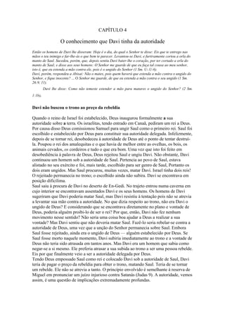 CAPÍTULO 4

                   O conhecimento que Davi tinha da autoridade
Então os homens de Davi lhe disseram: Hoje é o dia, do qual o Senhor te disse: Eis que te entrego nas
mãos o teu inimigo e far-lhe-ás o que bem te parecer. Levantou-se Davi, e furtivamente cortou a orla do
manto de Saul. Sucedeu, porém, que, depois sentiu Davi bater-lhe o coração, por ter cortado a orla do
manto de Saul; e disse aos seus homens: O Senhor me guarde de que eu faça tal cousa ao meu senhor,
isto é, que eu estenda a mão contra ele, pois é o ungido do Senhor (1 Sm. U-.U-6).
Davi, porém, respondeu a Abisai: Não o mates, pois quem haverá que estenda a mão contra o ungido do
Senhor, e fique inocente? ... O Senhor me guarde, de que eu estenda a mão contra o seu ungido (1 Sm.
26:9, 11).
         Davi lhe disse: Como não temeste estender a mão para matares o ungido do Senhor? (2 Sm.
1:1b).


Davi não buscou o trono ao preço da rebeldia

Quando o reino de Israel foi estabelecido, Deus inaugurou formalmente a sua
autoridade sobre a terra. Os israelitas, tendo entrado em Canaã, pediram um rei a Deus.
Por causa disso Deus comissionou Samuel para ungir Saul como o primeiro rei. Saul foi
escolhido e estabelecido por Deus para constituir sua autoridade delegada. Infelizmente,
depois de se tornar rei, desobedeceu à autoridade de Deus até o ponto de tentar destruí-
la. Poupou o rei dos amalequitas e o que havia de melhor entre as ovelhas, os bois, os
animais cevados, os cordeiros e tudo o que era bom. Uma vez que isto foi feito em
desobediência à palavra de Deus, Deus rejeitou Saul e ungiu Davi. Não obstante, Davi
continuou um homem sob a autoridade de Saul. Pertencia ao povo de Saul, estava
alistado no seu exército e foi, mais tarde, escolhido para ser genro de Saul, Portanto os
dois eram ungidos. Mas Saul procurou, muitas vezes, matar Davi. Israel tinha dois reis!
O rejeitado permanecia no trono; o escolhido ainda não subira. Davi se encontrava em
posição dificílima.
Saul saiu à procura de Davi no deserto de En-Gedi. No trajeto entrou numa caverna em
cujo interior se encontravam assentados Davi e os seus homens. Os homens de Davi
sugeriram que Davi poderia matar Saul, mas Davi resistiu à tentação pois não se atrevia
a levantar sua mão contra a autoridade. No que dizia respeito ao trono, não era Davi o
ungido de Deus? E considerando que se encontrava diretamente no plano e vontade de
Deus, poderia alguém proibi-lo de ser o rei? Por que, então, Davi não fez nenhum
movimento nesse sentido? Não seria uma coisa boa ajudar a Deus a realizar a sua
vontade? Mas Davi sentiu que não deveria matar Saul. Fazê-lo seria rebelar-se contra a
autoridade de Deus, uma vez que a unção do Senhor permanecia sobre Saul. Embora
Saul fosse rejeitado, ainda era o ungido de Deus — alguém estabelecido por Deus. Se
Saul fosse morto naquele momento, Davi subiria imediatamente ao trono e a vontade de
Deus não teria sido atrasada em tantos anos. Mas Davi era um homem que sabia como
negar-se a si mesmo. Ele preferia atrasar a sua subida ao trono a ser uma pessoa rebelde.
Eis por que finalmente veio a ser a autoridade delegada por Deus.
Tendo Deus empossado Saul como rei e colocado Davi sob a autoridade de Saul, Davi
teria de pagar o preço da rebeldia para obter o trono, matando Saul. Teria de se tornar
um rebelde. Ele não se atrevia a tanto. O princípio envolvido é semelhante à reserva de
Miguel em pronunciar um juízo injurioso contra Satanás (Judas 9). A autoridade, vemos
assim, é uma questão de implicações extremadamente profundas.
 