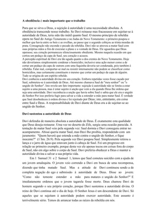 A obediência é mais importante que o trabalho

Para que se sirva a Deus, a sujeição à autoridade é uma necessidade absoluta. A
obediência transcende nosso trabalho. Se Davi reinasse mas fracassasse em sujeitar-se à
autoridade de Deus, teria sido tão inútil quanto Saul. O mesmo princípio de rebeldia
opera no Saul do Antigo Testamento e no Judas do Novo Testamento: o primeiro poupou o
melhor que havia entre os bois e as ovelhas, ao passo que o segundo cobiçou as trinta moedas de
prata. Consagração não esconde o pecado da rebeldia. Davi não se atreveu a matar Saul com
suas próprias mãos a fim de executar o plano e a vontade de Deus. Ele aguardou que Deus
operasse; seu coração permaneceu silenciosamente obediente. Mesmo naquela ocasião em que
cortou um pedaço da capa de Saul, seu coração o acusou.
A percepão espiritual de Davi era tão aguda quanto a dos crentes do Novo Testamento. Hoje
não deveríamos simplesmente condenar o homicídio; inclusive uma ação menor como a de
cortar um pedaço da capa de outrem com uma faquinha deveria ser condenada, pois também é
rebeldia. Falar mal, comportar-se mal ou resistir internamente não podem se classificar como
homicídios, mas certamente constituem o mesmo que cortar um pedaço da capa de alguém.
Tudo se origina de um espírito rebelde.
Davi conhecia a autoridade divina em seu coração. Embora repetidas vezes fosse caçado por
Saul, submeteu-se à autoridade de Deus. Até mesmo chamava Saul de "meu senhor'" ou "o
ungido do Senhor". Isto revela um fato importante: sujeição à autoridade não se limita a estar
sujeito a uma pessoa, mas é estar sujeito à unção que vem a ela quando Deus lhe ordena que
seja uma autoridade. Davi reconhecia a unção que havia sobre Saul e sabia que ele era o ungido
do Senhor Por isso preferia fugir para salvar a vida a estender a mão para matar Saul. É verdade
que Saul desobedeceu à ordem divina e foi rejeitado por Deus; isto, entretanto, era coisa
entre Saul e Deus. A responsabilidade de Davi diante de Deus era a de sujeitar-se ao
ungido do Senhor.

Davi sustentou a autoridade de Deus

Davi defendia de maneira absoluta a autoridade de Deus. É exatamente esta qualidade
que Deus deseja restaurar. Uma vez no deserto de Zife, surgiu uma ocasião parecida. A
tentação de matar Saul veio pela segunda vez: Saul dormia e Davi conseguiu entrar no
acampamento. Abisai queria matar Saul, mas Davi lho proibiu, respondendo com um
juramento: "Quem haverá que estenda a mão contra o ungido do Senhor, e fique
inocente?" (1 Sm. 26:9). Pela segunda vez Davi poupou Saul. Simplesmente retirou a
lança e o jarro de água que estavam junto à cabeça de Saul. Foi um progresso em
relação ao primeiro exemplo, porque desta vez ele apenas tocou em coisas fora do corpo
de Saul, não em algo sobre o corpo de Saul. Davi preferia obedecer a Deus e manter a
autoridade divina a salvar a sua própria vida.
      Em 1 Samuel 31 e 2 Samuel 1, lemos que Saul cometeu suicídio com a ajuda de
um jovem amalequita. O jovem veio correndo a Davi em busca de uma recompensa,
dizendo que tinha matado Saul. Mas a atitude de Davi continuou sendo a de
completa negação do ego e submissão à autoridade de Deus. Disse ao jovem:
"Como não temeste estender a mão para matares o ungido do Senhor?" E
imediatamente ordenou que o jovem tagarela fosse morto. Deus chamou Davi de
homem segundo o seu próprio coração, porque Davi sustentou a autoridade divina. O
reino de Davi continua até o dia de hoje. O Senhor Jesus é um descendente de Davi. Só
aqueles que se sujeitam à autoridade podem exercer autoridade. Este assunto é
terrivelmente sério. Temos de arrancar todas as raízes da rebeldia em nós.
 