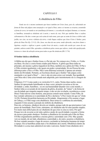 CAPITULO 5

                                   A obediência do Filho

      Tende em vós o mesmo sentimento que houve também em Cristo Jesus, pois ele, subsistindo em
forma de Deus não julgou como usurpação o ser igual a Deus; antes a si mesmo se esvaziou, assumindo
a forma de servo, tor-nando-se em semelhança de homens; e, reconhecido em figura humana, a si mesmo
se humilhou, tornando-se obediente até à morte, e morte de cruz. Pelo que também Deus o exaltou
sobremaneira e lhe deu o nome que está acima de todo nome, para que ao nome de Jesus se dobre todo
joelho, nos céus, na terra e debaixo da terra, e toda língua confesse que Jesus Cristo é Senhor, para
glória de Deus Pai (Fp. 2:5-11). Ele, Jesus, nos dias da sua carne, tendo oferecido, com forte clamor e
lágrimas, orações e súplicas a quem o podia livrar da morte, e tendo sido ouvido por causa da sua
piedade, embora sendo Filho, aprendeu a obediência pelas cousas que sofreu e, tendo sido aperfeiçoado,
tornou-se o Autor da salvação eterna para todos os que lhe obedecem (Hb. 5:7-9).


O Senhor inicia a obediência

A Bíblia nos diz que o Senhor Jesus e o Pai são um. No começo era o Verbo, e o Verbo
era Deus. Os céus e a terra foram criados pela Palavra. A glória que Deus tinha no
princípio, até mesmo a glória inigualável de Deus, também era a glória do Filho. O Pai e
o Filho existem igualmente e são iguais em poder e propriedade, Só em Pessoa há uma
diferença entre o Pai e o Filho. Não é uma diferença essencial; é apenas um arranjo
dentro da Divindade. Portanto, as Escrituras dizem que o Senhor "não julgou como
usurpação o ser igual a Deus" — isto é, não era uma coisa a ser tomada. Sua igualdade
com Deus não é uma coisa tomada nem adquirida, pois inerentemente ele é a imagem de
Deus.
Filipenses 2:5-7 é uma seção e os versículos 8-11, outra. Nestas duas seções, nosso
Senhor foi apresentado humilhando-se duas vezes: primeiro esvaziou-se de sua
divindade e, então, humilhou-, -se em sua humanidade Quando veio a este mundo, o
Senhor tinha se esvaziado de tal maneira da glória, do poder, do "status" e da forma de
sua divindade que ninguém naquele tempo, a não ser por revelação, reconheceu-o como
Deus) Trata-ram-no como homem, uma pessoa comum neste mundo. Como Filho, de
boa vontade submeteu-se à autoridade do Pai e declarou "o Pai é maior do que eu" (João
14:28). Portanto há perfeita harmonia na Divindade. Alegremente o Pai assume o lugar
de Cabeça, e o Filho reage com obediência. Deus torna-se o emblema da autoridade,
enquanto Cristo assume a posição de símbolo da obediência.
Para nós, os homens, obedecer deveria ser simples, porque tudo de que precisamos é um
pouco de humildade. Para Cristo, entretanto, ser obediente não foi uma questão simples.
Foi muito mais difícil para ele ser obediente do que criar os céus e a terra. Por quê?
Porque teve de esvaziar-se de toda a glória e poder de sua divindade e assumir a forma
de escravo para poder obedecer. Portanto a obediência foi iniciada pelo Filho de Deus.
O Filho originalmente partilhou a mesma glória e autoridade com o Pai. Mas quando
veio ao mundo, de um lado, abandonou a autoridade e, de outro, assumiu a obediência.
De boa vontade assumiu o lugar de escravo, aceitando as limitações humanas de tempo
e espaço. Ele se humilhou ainda mais e foi obediente até à morte. Obediência dentro da
Divindade é a coisa mais admirável em todo o universo. Sendo Cristo obediente até à
 